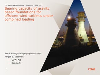 1
12th Baltic Sea Geotechnical Conference, 1 June 2012
Bearing capacity of gravity
based foundations for
offshore wind turbines under
combined loading
Jakob Hausgaard Lyngs (presenting)
Jørgen S. Steenfelt
› COWI A/S
› Denmark
 