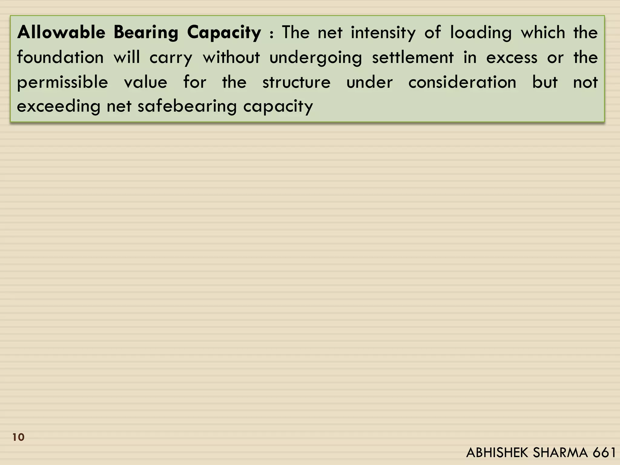 10
Allowable Bearing Capacity : The net intensity of loading which the
foundation will carry without undergoing settlement in excess or the
permissible value for the structure under consideration but not
exceeding net safebearing capacity
ABHISHEK SHARMA 661
 