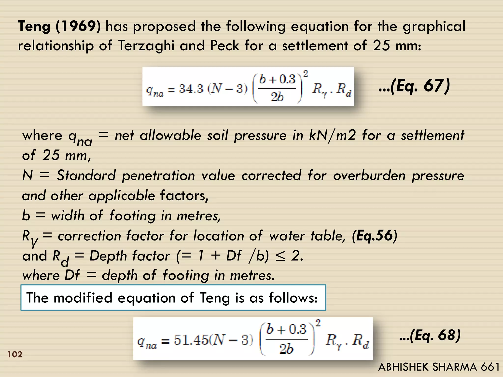 102
Teng (1969) has proposed the following equation for the graphical
relationship of Terzaghi and Peck for a settlement of 25 mm:
...(Eq. 67)
where qna = net allowable soil pressure in kN/m2 for a settlement
of 25 mm,
N = Standard penetration value corrected for overburden pressure
and other applicable factors,
b = width of footing in metres,
Rγ = correction factor for location of water table, (Eq.56)
and Rd = Depth factor (= 1 + Df /b) ≤ 2.
where Df = depth of footing in metres.
The modified equation of Teng is as follows:
...(Eq. 68)
ABHISHEK SHARMA 661
 