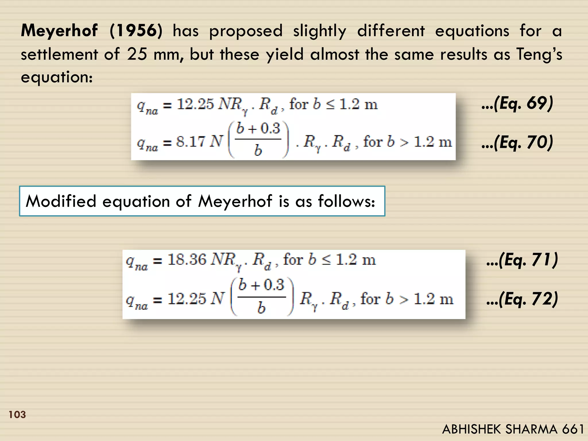 103
Meyerhof (1956) has proposed slightly different equations for a
settlement of 25 mm, but these yield almost the same results as Teng’s
equation:
...(Eq. 69)
...(Eq. 70)
Modified equation of Meyerhof is as follows:
...(Eq. 71)
...(Eq. 72)
ABHISHEK SHARMA 661
 