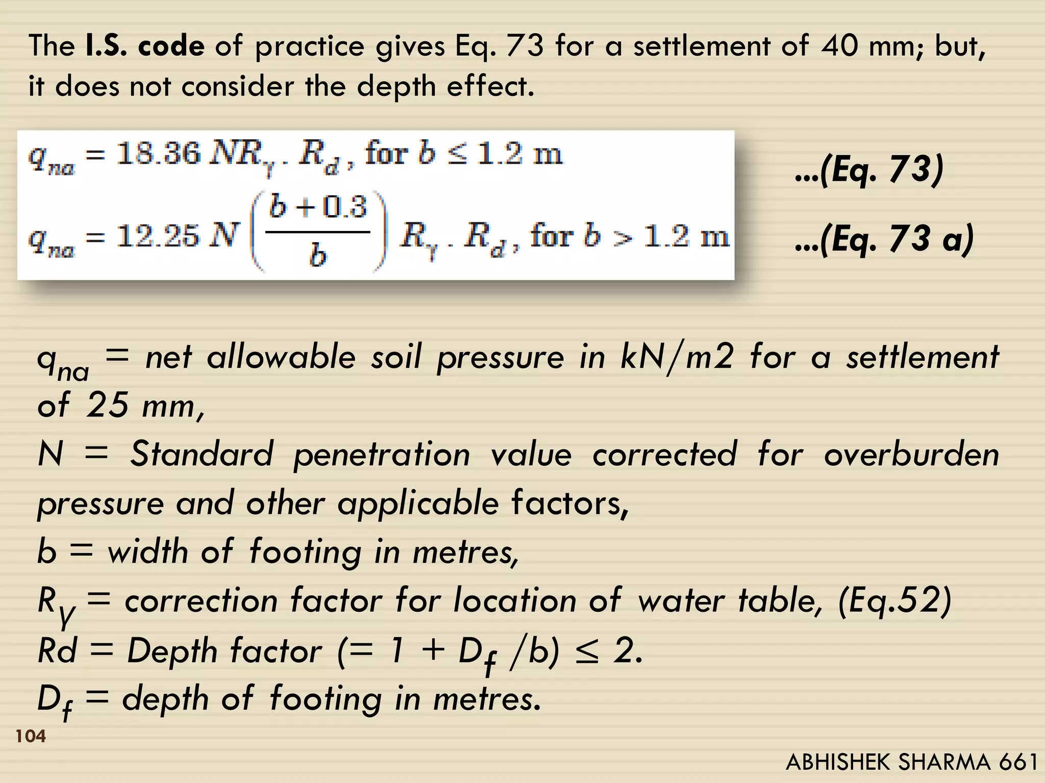 The I.S. code of practice gives Eq. 73 for a settlement of 40 mm; but,
it does not consider the depth effect.
...(Eq. 73)
...(Eq. 73 a)
qna = net allowable soil pressure in kN/m2 for a settlement
of 25 mm,
N = Standard penetration value corrected for overburden
pressure and other applicable factors,
b = width of footing in metres,
Rγ = correction factor for location of water table, (Eq.52)
Rd = Depth factor (= 1 + Df /b) ≤ 2.
Df = depth of footing in metres.
104
ABHISHEK SHARMA 661
 