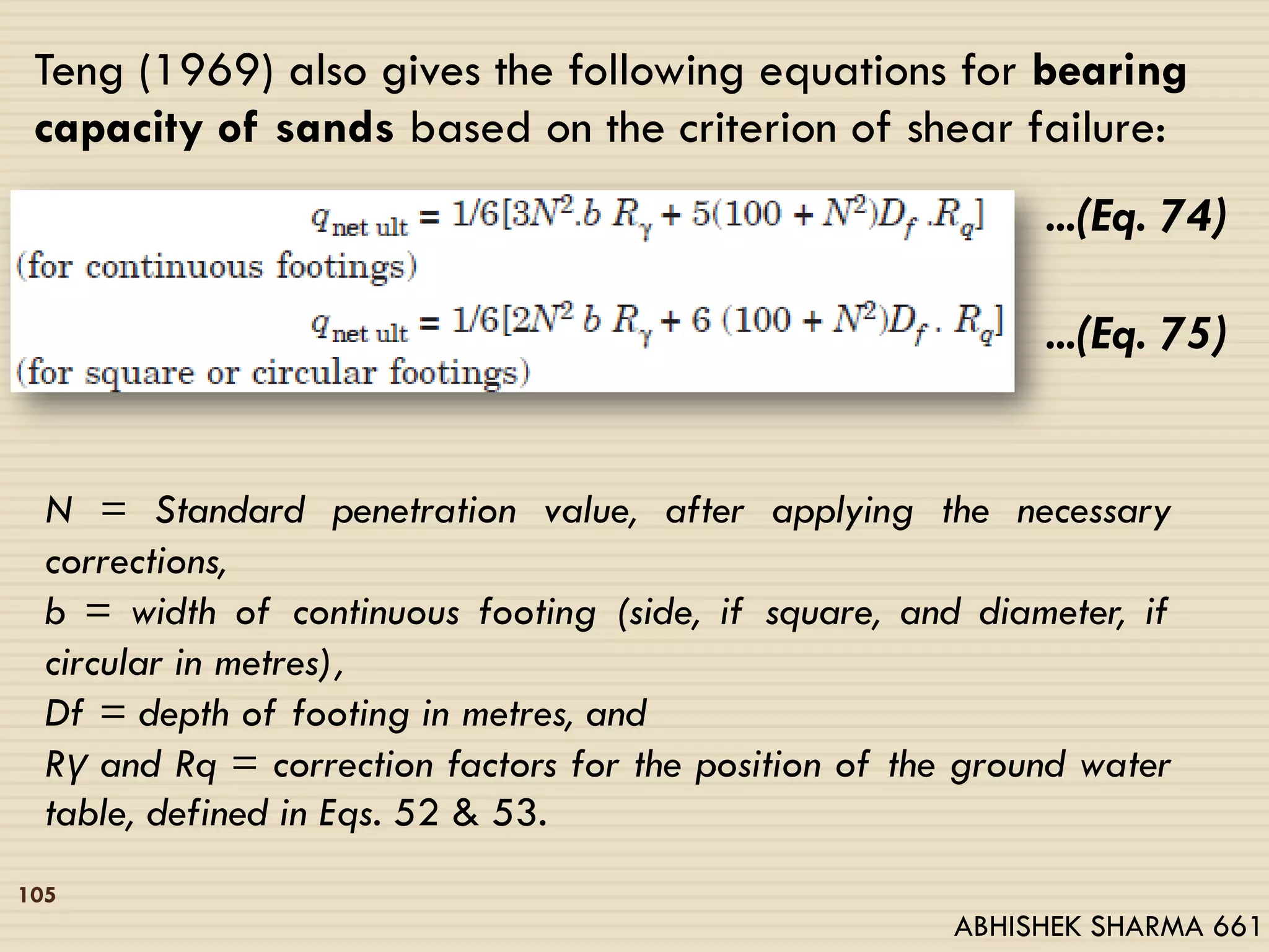 105
Teng (1969) also gives the following equations for bearing
capacity of sands based on the criterion of shear failure:
...(Eq. 74)
...(Eq. 75)
N = Standard penetration value, after applying the necessary
corrections,
b = width of continuous footing (side, if square, and diameter, if
circular in metres),
Df = depth of footing in metres, and
Rγ and Rq = correction factors for the position of the ground water
table, defined in Eqs. 52 & 53.
ABHISHEK SHARMA 661
 