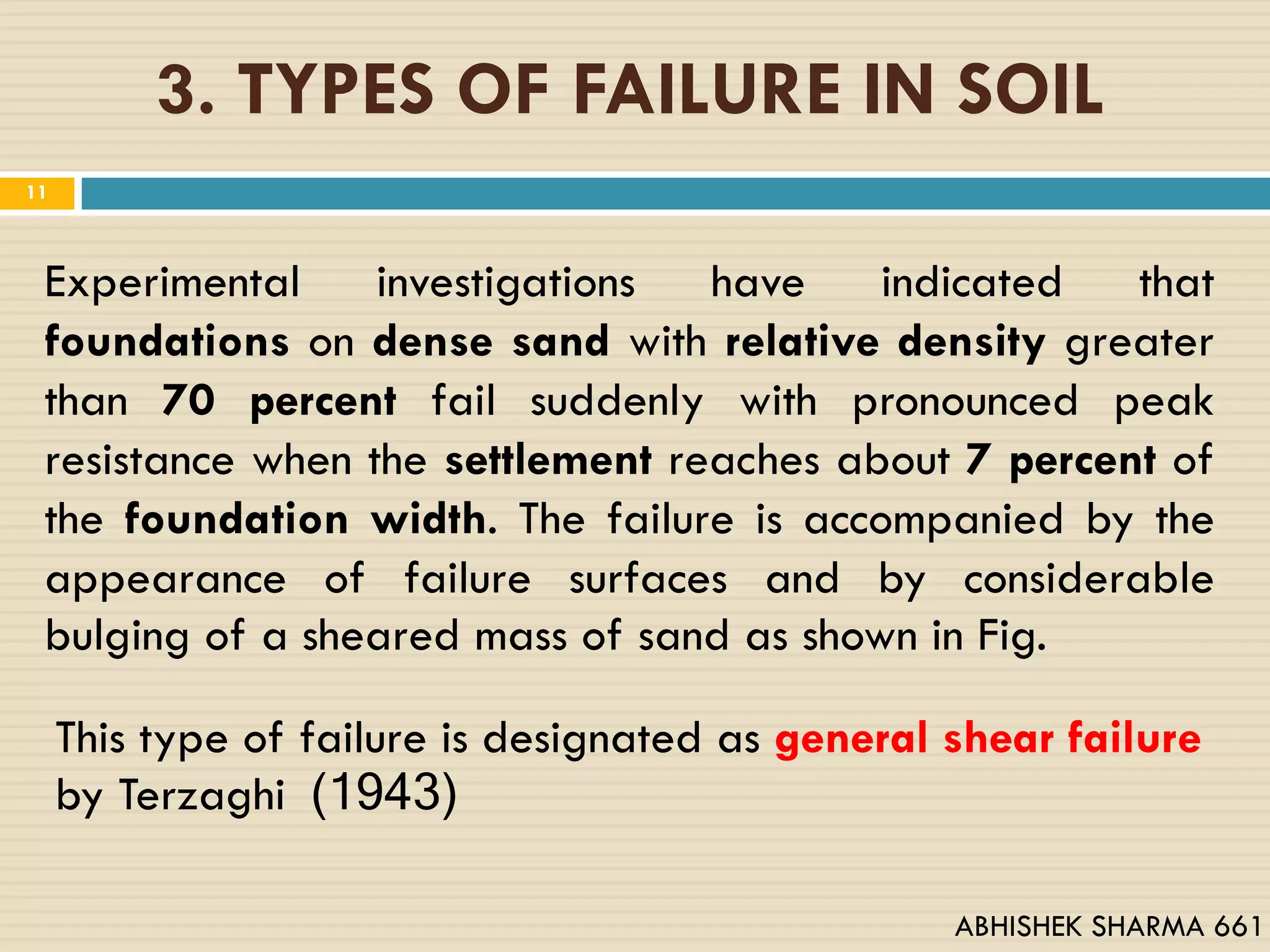 3. TYPES OF FAILURE IN SOIL
11
Experimental investigations have indicated that
foundations on dense sand with relative density greater
than 70 percent fail suddenly with pronounced peak
resistance when the settlement reaches about 7 percent of
the foundation width. The failure is accompanied by the
appearance of failure surfaces and by considerable
bulging of a sheared mass of sand as shown in Fig.
This type of failure is designated as general shear failure
by Terzaghi (1943)
ABHISHEK SHARMA 661
 