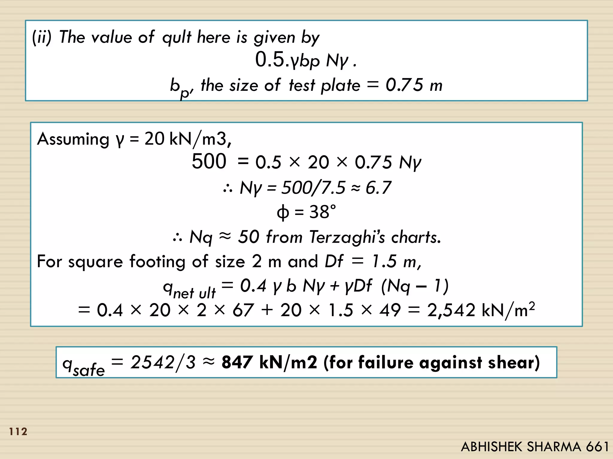 (ii) The value of qult here is given by
0.5.γbp Nγ .
bp, the size of test plate = 0.75 m
Assuming γ = 20 kN/m3,
500 = 0.5 × 20 × 0.75 Nγ
∴ Nγ = 500/7.5 ≈ 6.7
φ = 38°
∴ Nq ≈ 50 from Terzaghi’s charts.
For square footing of size 2 m and Df = 1.5 m,
qnet ult = 0.4 γ b Nγ + γDf (Nq – 1)
= 0.4 × 20 × 2 × 67 + 20 × 1.5 × 49 = 2,542 kN/m2
qsafe = 2542/3 ≈ 847 kN/m2 (for failure against shear)
112
ABHISHEK SHARMA 661
 