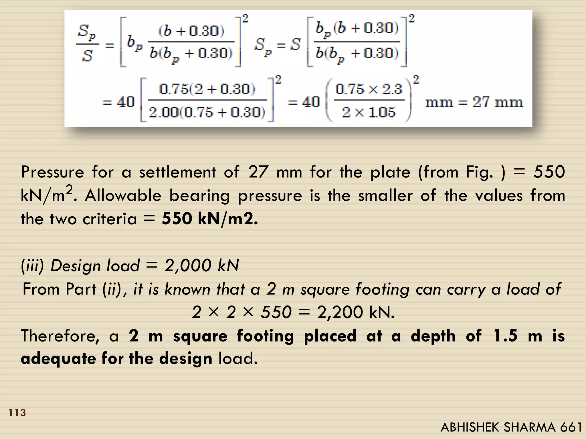 Pressure for a settlement of 27 mm for the plate (from Fig. ) = 550
kN/m2. Allowable bearing pressure is the smaller of the values from
the two criteria = 550 kN/m2.
(iii) Design load = 2,000 kN
From Part (ii), it is known that a 2 m square footing can carry a load of
2 × 2 × 550 = 2,200 kN.
Therefore, a 2 m square footing placed at a depth of 1.5 m is
adequate for the design load.
113
ABHISHEK SHARMA 661
 