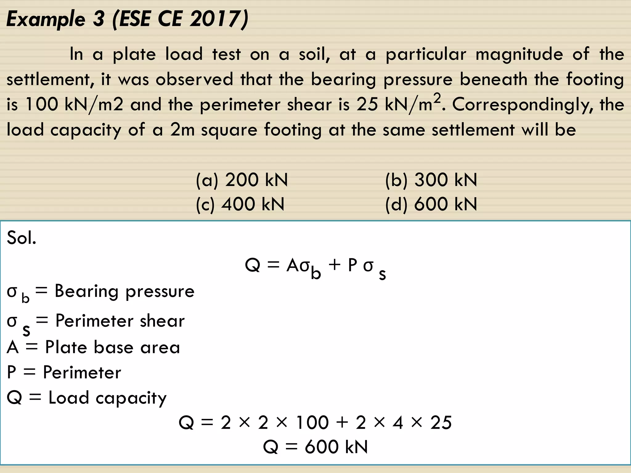 114
Example 3 (ESE CE 2017)
In a plate load test on a soil, at a particular magnitude of the
settlement, it was observed that the bearing pressure beneath the footing
is 100 kN/m2 and the perimeter shear is 25 kN/m2. Correspondingly, the
load capacity of a 2m square footing at the same settlement will be
(a) 200 kN (b) 300 kN
(c) 400 kN (d) 600 kN
Sol.
Q = Aσb + P σ s
σ b = Bearing pressure
σ s = Perimeter shear
A = Plate base area
P = Perimeter
Q = Load capacity
Q = 2 × 2 × 100 + 2 × 4 × 25
Q = 600 kN
 