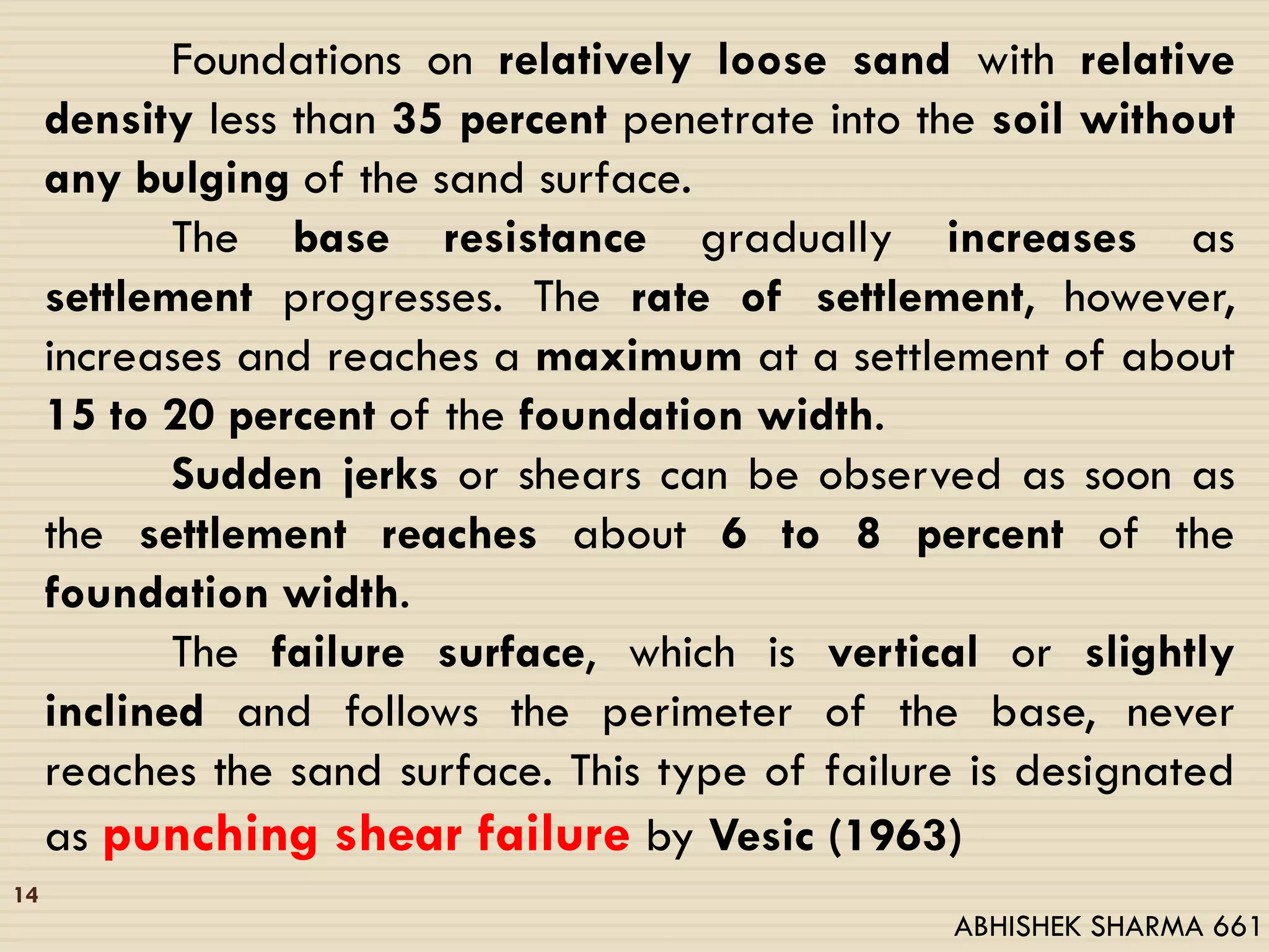 14
Foundations on relatively loose sand with relative
density less than 35 percent penetrate into the soil without
any bulging of the sand surface.
The base resistance gradually increases as
settlement progresses. The rate of settlement, however,
increases and reaches a maximum at a settlement of about
15 to 20 percent of the foundation width.
Sudden jerks or shears can be observed as soon as
the settlement reaches about 6 to 8 percent of the
foundation width.
The failure surface, which is vertical or slightly
inclined and follows the perimeter of the base, never
reaches the sand surface. This type of failure is designated
as punching shear failure by Vesic (1963)
ABHISHEK SHARMA 661
 