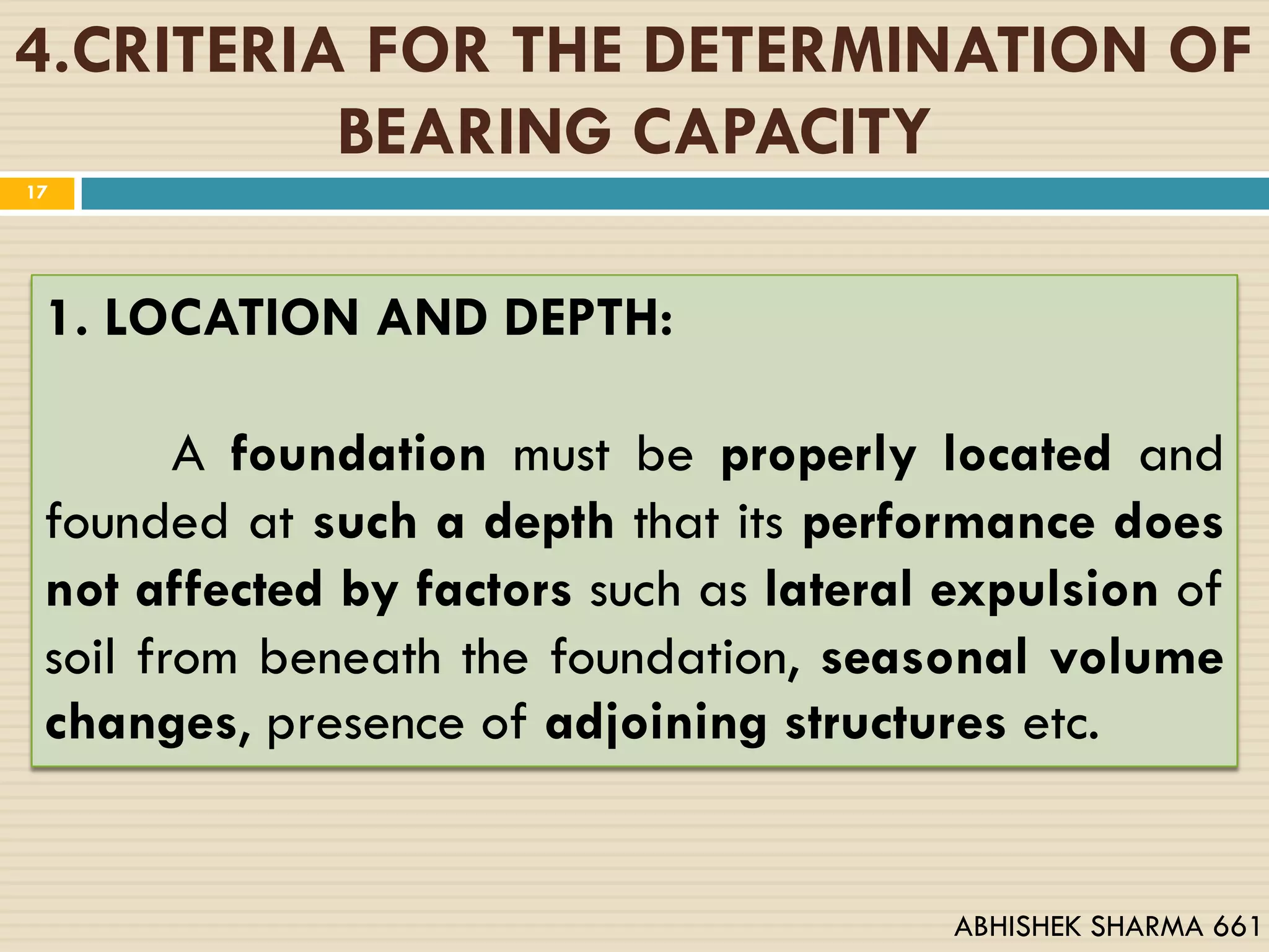 4.CRITERIA FOR THE DETERMINATION OF
BEARING CAPACITY
1. LOCATION AND DEPTH:
A foundation must be properly located and
founded at such a depth that its performance does
not affected by factors such as lateral expulsion of
soil from beneath the foundation, seasonal volume
changes, presence of adjoining structures etc.
17
ABHISHEK SHARMA 661
 