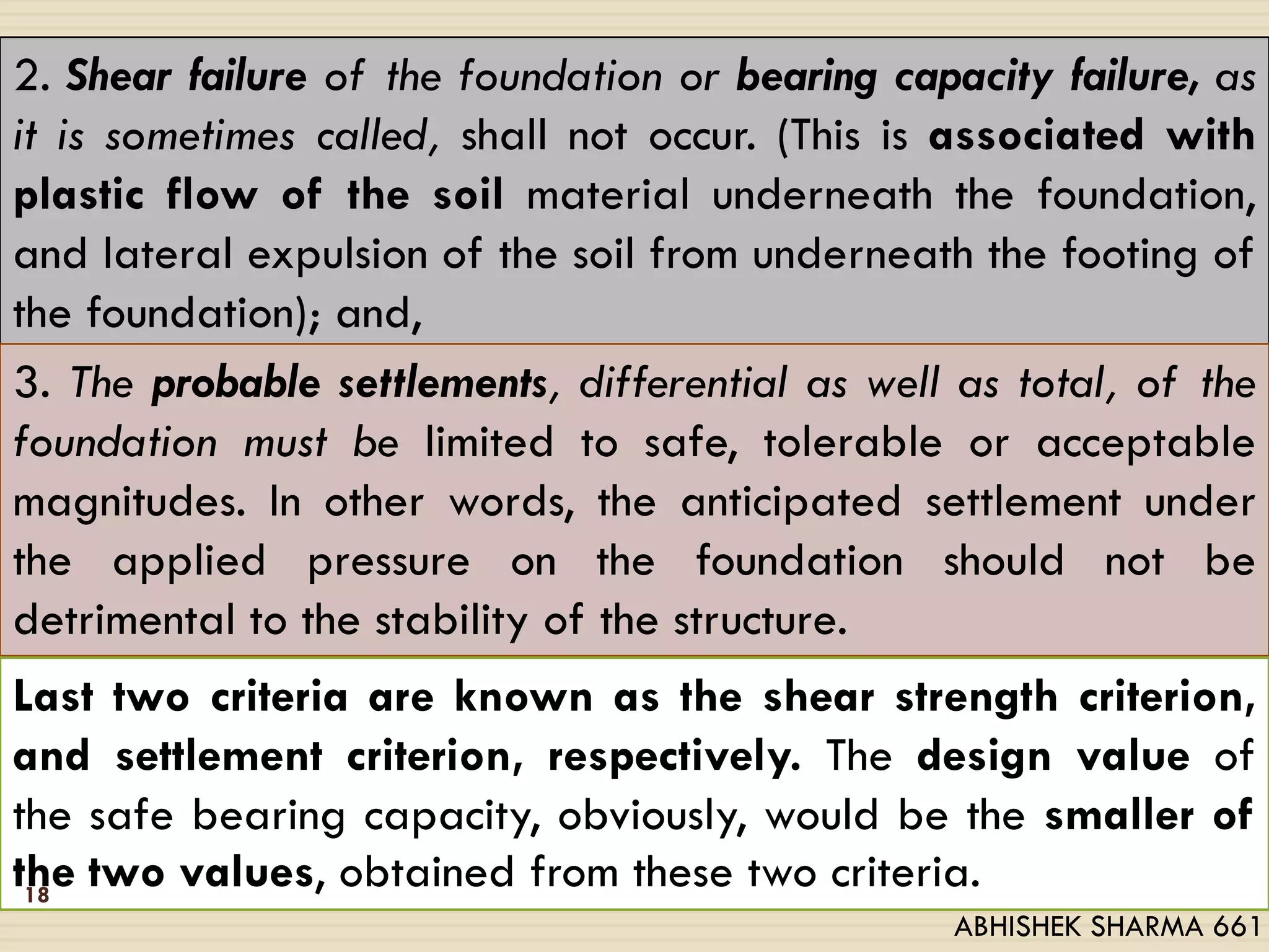 2. Shear failure of the foundation or bearing capacity failure, as
it is sometimes called, shall not occur. (This is associated with
plastic flow of the soil material underneath the foundation,
and lateral expulsion of the soil from underneath the footing of
the foundation); and,
3. The probable settlements, differential as well as total, of the
foundation must be limited to safe, tolerable or acceptable
magnitudes. In other words, the anticipated settlement under
the applied pressure on the foundation should not be
detrimental to the stability of the structure.
Last two criteria are known as the shear strength criterion,
and settlement criterion, respectively. The design value of
the safe bearing capacity, obviously, would be the smaller of
the two values, obtained from these two criteria.18
ABHISHEK SHARMA 661
 