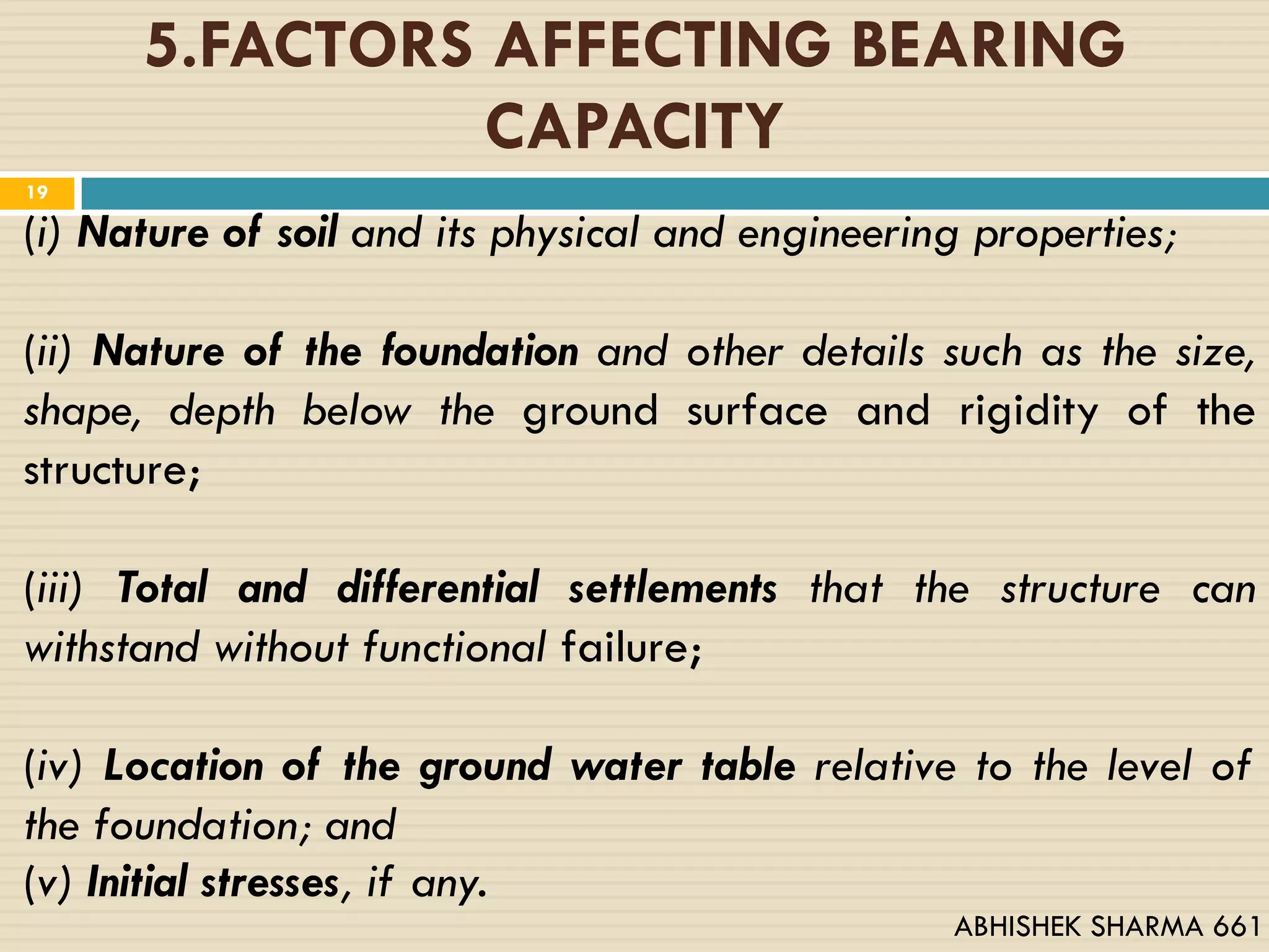 5.FACTORS AFFECTING BEARING
CAPACITY
(i) Nature of soil and its physical and engineering properties;
(ii) Nature of the foundation and other details such as the size,
shape, depth below the ground surface and rigidity of the
structure;
(iii) Total and differential settlements that the structure can
withstand without functional failure;
(iv) Location of the ground water table relative to the level of
the foundation; and
(v) Initial stresses, if any.
19
ABHISHEK SHARMA 661
 
