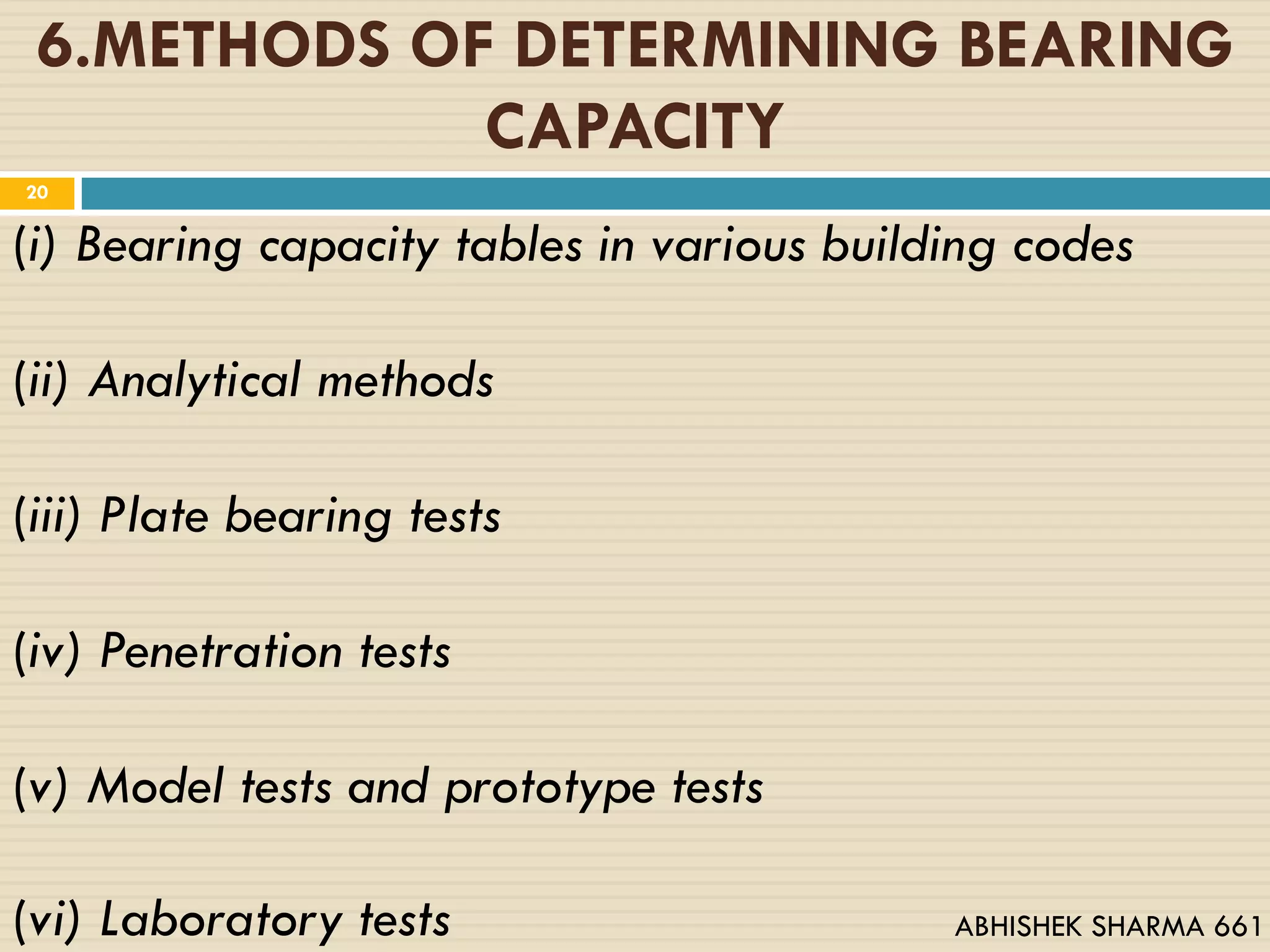 6.METHODS OF DETERMINING BEARING
CAPACITY
(i) Bearing capacity tables in various building codes
(ii) Analytical methods
(iii) Plate bearing tests
(iv) Penetration tests
(v) Model tests and prototype tests
(vi) Laboratory tests
20
ABHISHEK SHARMA 661
 