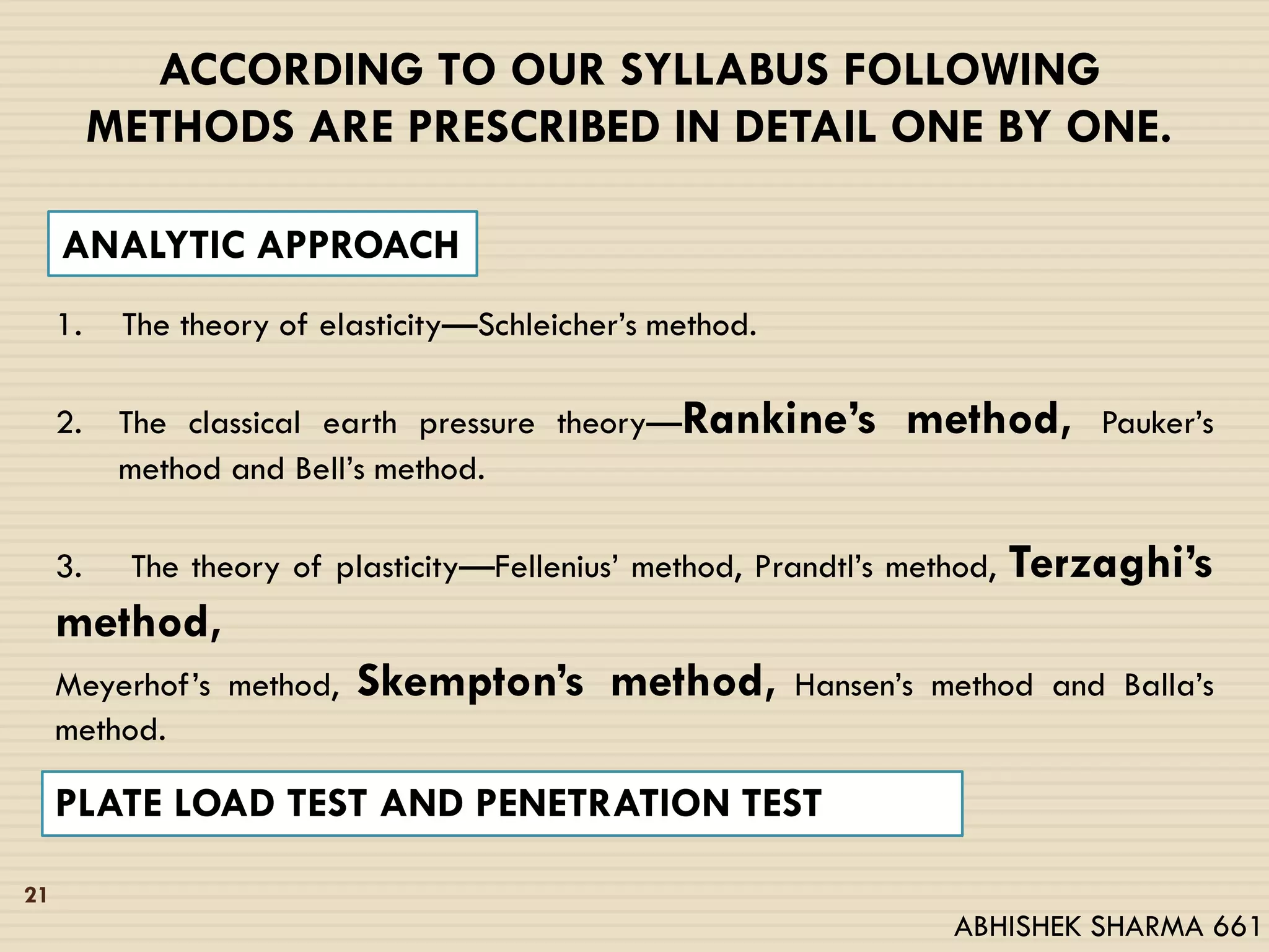 ACCORDING TO OUR SYLLABUS FOLLOWING
METHODS ARE PRESCRIBED IN DETAIL ONE BY ONE.
1. The theory of elasticity—Schleicher’s method.
2. The classical earth pressure theory—Rankine’s method, Pauker’s
method and Bell’s method.
3. The theory of plasticity—Fellenius’ method, Prandtl’s method, Terzaghi’s
method,
Meyerhof’s method, Skempton’s method, Hansen’s method and Balla’s
method.
PLATE LOAD TEST AND PENETRATION TEST
ANALYTIC APPROACH
21
ABHISHEK SHARMA 661
 