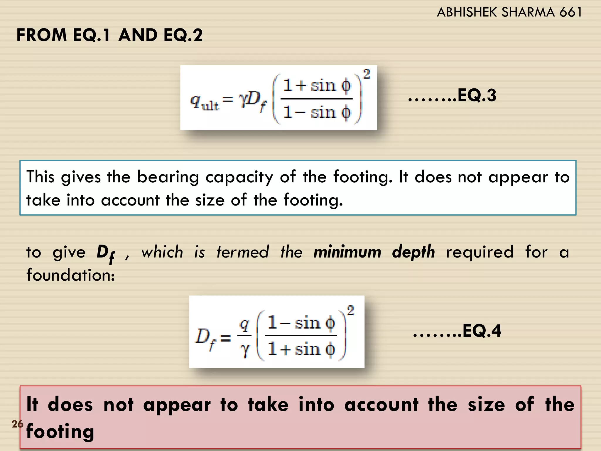 FROM EQ.1 AND EQ.2
……..EQ.3
This gives the bearing capacity of the footing. It does not appear to
take into account the size of the footing.
to give Df , which is termed the minimum depth required for a
foundation:
……..EQ.4
It does not appear to take into account the size of the
footing26
ABHISHEK SHARMA 661
 