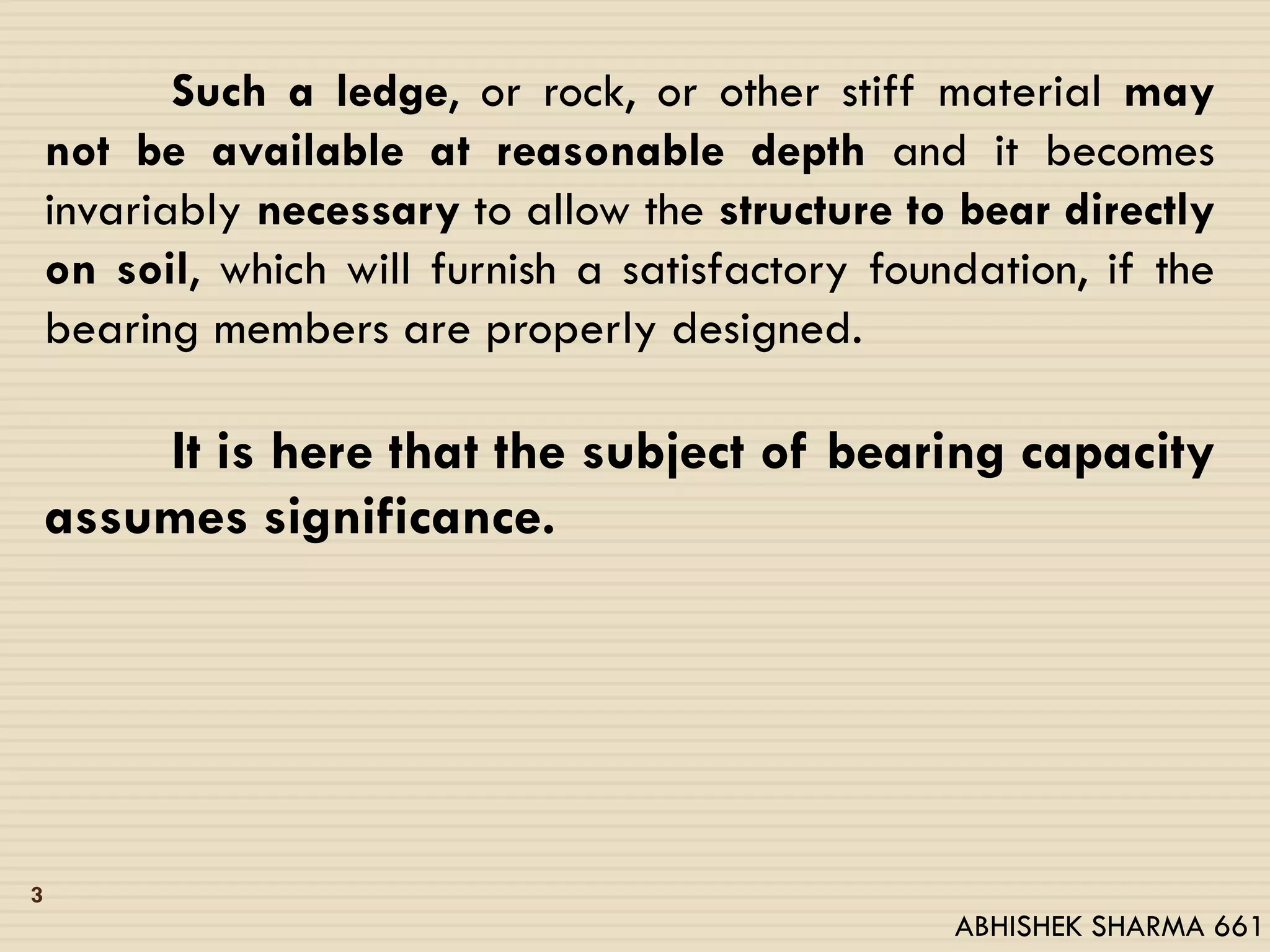 Such a ledge, or rock, or other stiff material may
not be available at reasonable depth and it becomes
invariably necessary to allow the structure to bear directly
on soil, which will furnish a satisfactory foundation, if the
bearing members are properly designed.
It is here that the subject of bearing capacity
assumes significance.
3
ABHISHEK SHARMA 661
 