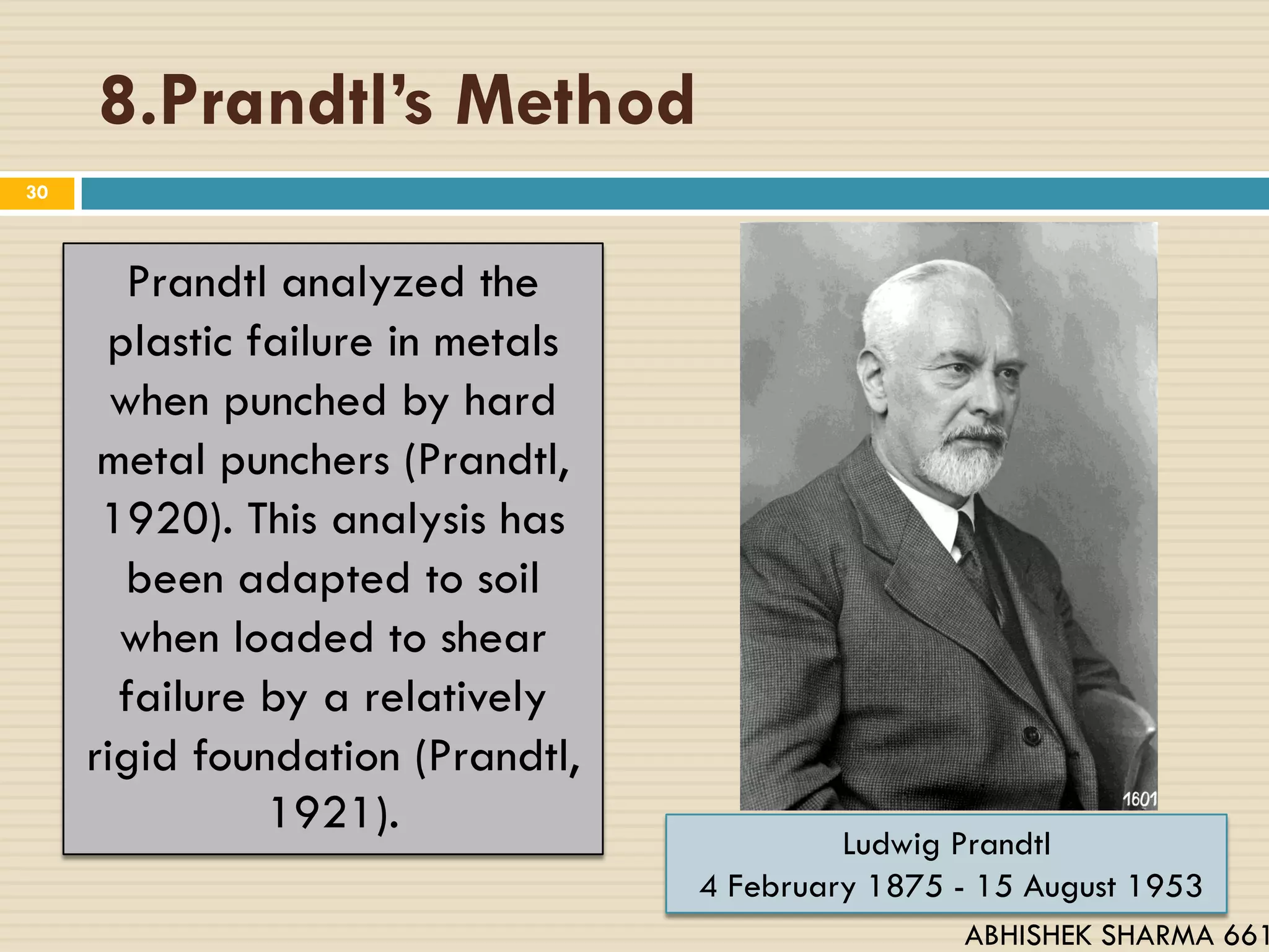 8.Prandtl’s Method
30
Prandtl analyzed the
plastic failure in metals
when punched by hard
metal punchers (Prandtl,
1920). This analysis has
been adapted to soil
when loaded to shear
failure by a relatively
rigid foundation (Prandtl,
1921).
Ludwig Prandtl
4 February 1875 - 15 August 1953
ABHISHEK SHARMA 661
 