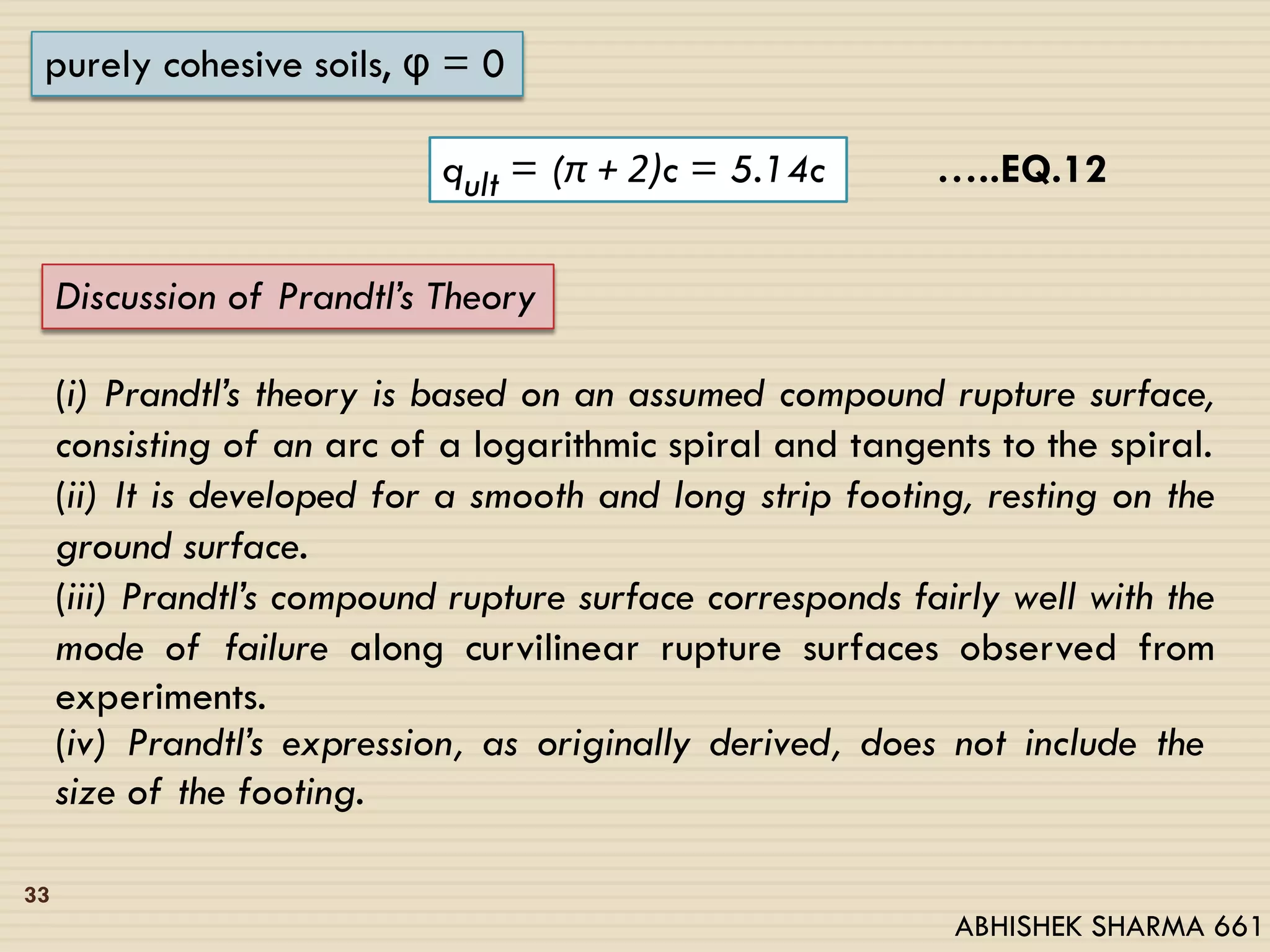 33
purely cohesive soils, φ = 0
qult = (π + 2)c = 5.14c
Discussion of Prandtl’s Theory
(i) Prandtl’s theory is based on an assumed compound rupture surface,
consisting of an arc of a logarithmic spiral and tangents to the spiral.
(ii) It is developed for a smooth and long strip footing, resting on the
ground surface.
(iii) Prandtl’s compound rupture surface corresponds fairly well with the
mode of failure along curvilinear rupture surfaces observed from
experiments.
(iv) Prandtl’s expression, as originally derived, does not include the
size of the footing.
…..EQ.12
ABHISHEK SHARMA 661
 