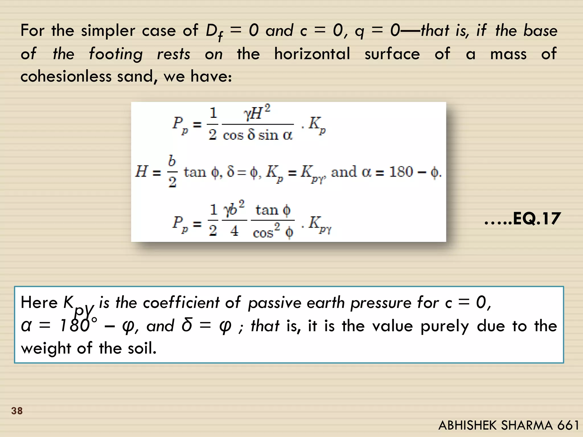 For the simpler case of Df = 0 and c = 0, q = 0—that is, if the base
of the footing rests on the horizontal surface of a mass of
cohesionless sand, we have:
…..EQ.17
Here Kpγ is the coefficient of passive earth pressure for c = 0,
α = 180° – υ, and δ = υ ; that is, it is the value purely due to the
weight of the soil.
38
ABHISHEK SHARMA 661
 