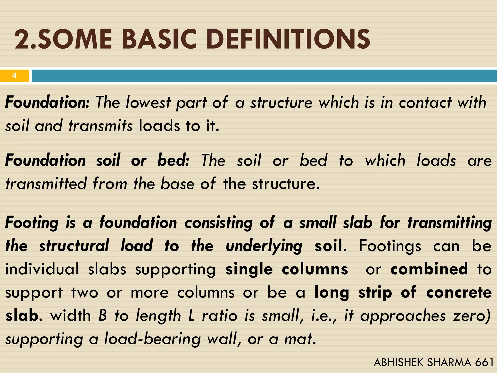 2.SOME BASIC DEFINITIONS
Foundation: The lowest part of a structure which is in contact with
soil and transmits loads to it.
Footing is a foundation consisting of a small slab for transmitting
the structural load to the underlying soil. Footings can be
individual slabs supporting single columns or combined to
support two or more columns or be a long strip of concrete
slab. width B to length L ratio is small, i.e., it approaches zero)
supporting a load-bearing wall, or a mat.
Foundation soil or bed: The soil or bed to which loads are
transmitted from the base of the structure.
4
ABHISHEK SHARMA 661
 