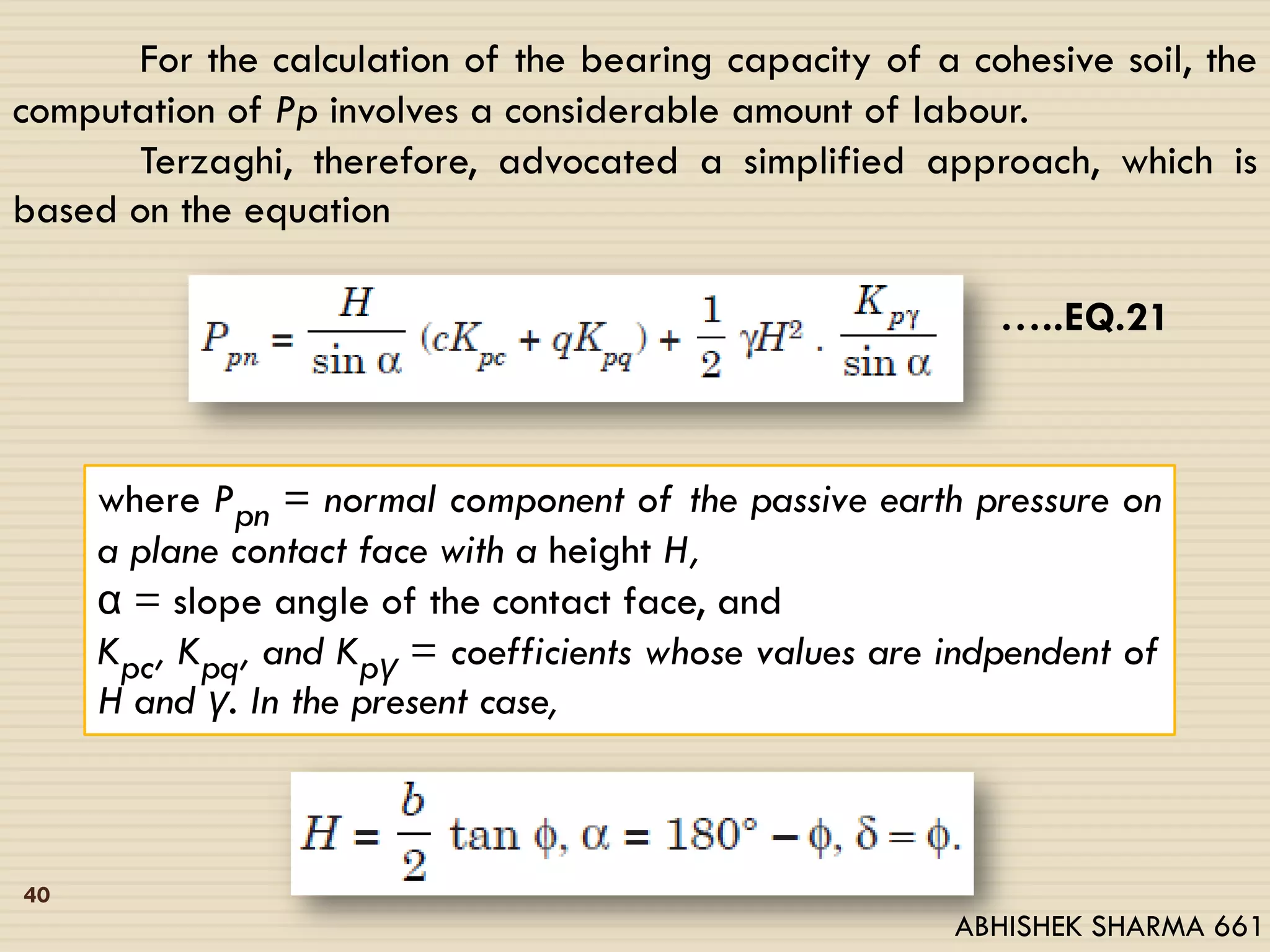 For the calculation of the bearing capacity of a cohesive soil, the
computation of Pp involves a considerable amount of labour.
Terzaghi, therefore, advocated a simplified approach, which is
based on the equation
…..EQ.21
where Ppn = normal component of the passive earth pressure on
a plane contact face with a height H,
α = slope angle of the contact face, and
Kpc, Kpq, and Kpγ = coefficients whose values are indpendent of
H and γ. In the present case,
40
ABHISHEK SHARMA 661
 