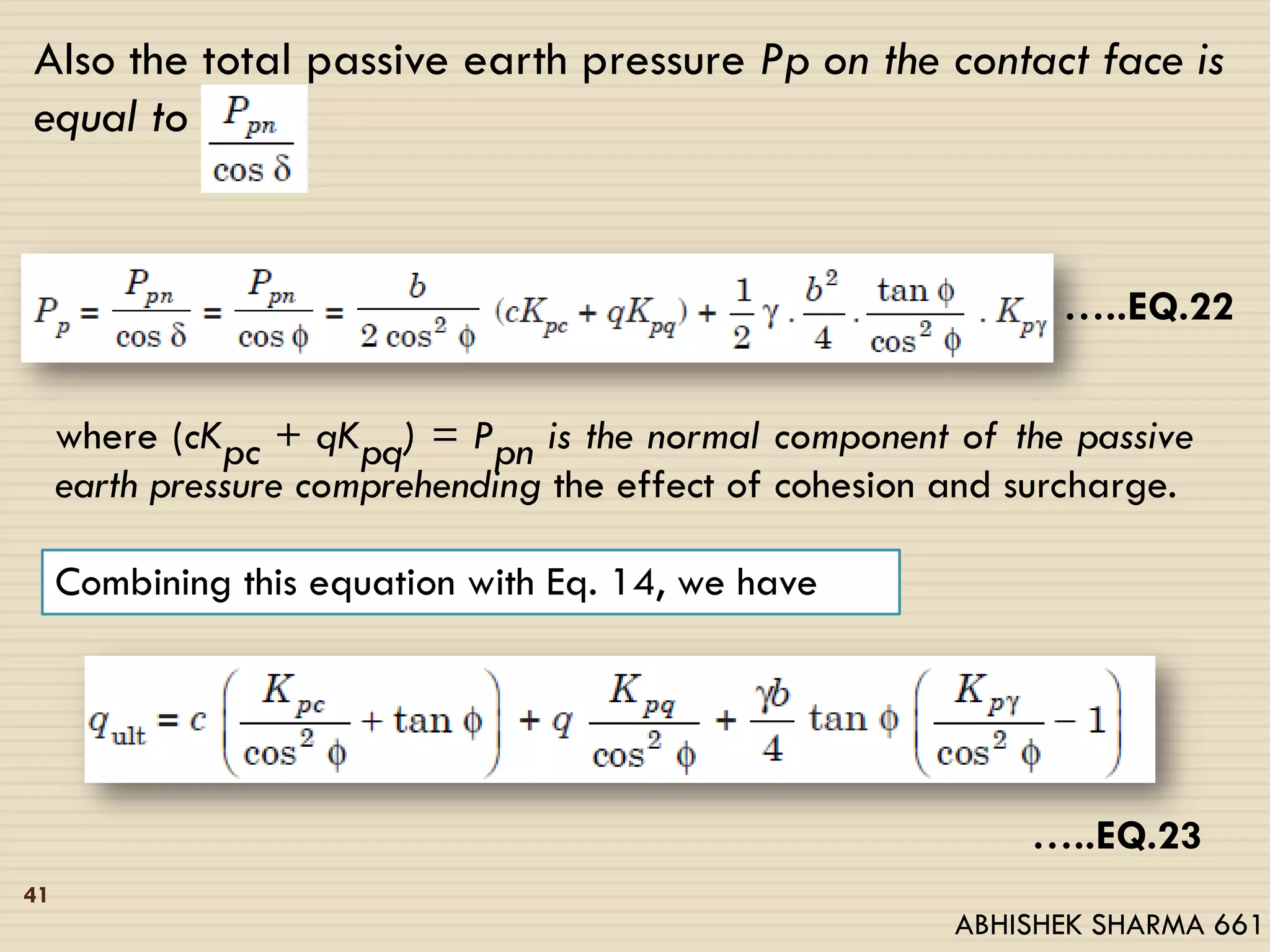 Also the total passive earth pressure Pp on the contact face is
equal to
…..EQ.22
where (cKpc + qKpq) = Ppn is the normal component of the passive
earth pressure comprehending the effect of cohesion and surcharge.
Combining this equation with Eq. 14, we have
…..EQ.23
41
ABHISHEK SHARMA 661
 