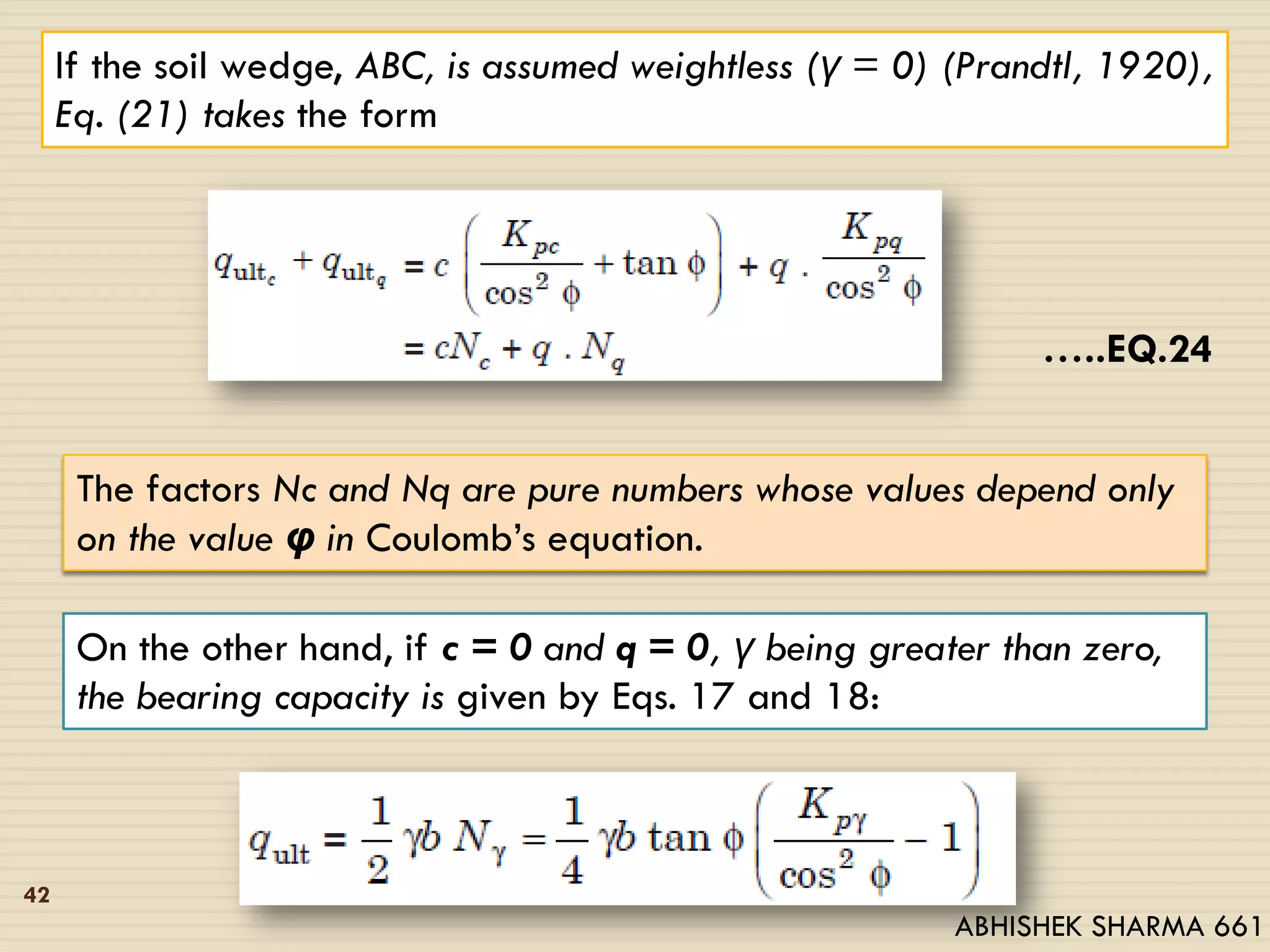 If the soil wedge, ABC, is assumed weightless (γ = 0) (Prandtl, 1920),
Eq. (21) takes the form
…..EQ.24
The factors Nc and Nq are pure numbers whose values depend only
on the value φ in Coulomb’s equation.
On the other hand, if c = 0 and q = 0, γ being greater than zero,
the bearing capacity is given by Eqs. 17 and 18:
42
ABHISHEK SHARMA 661
 