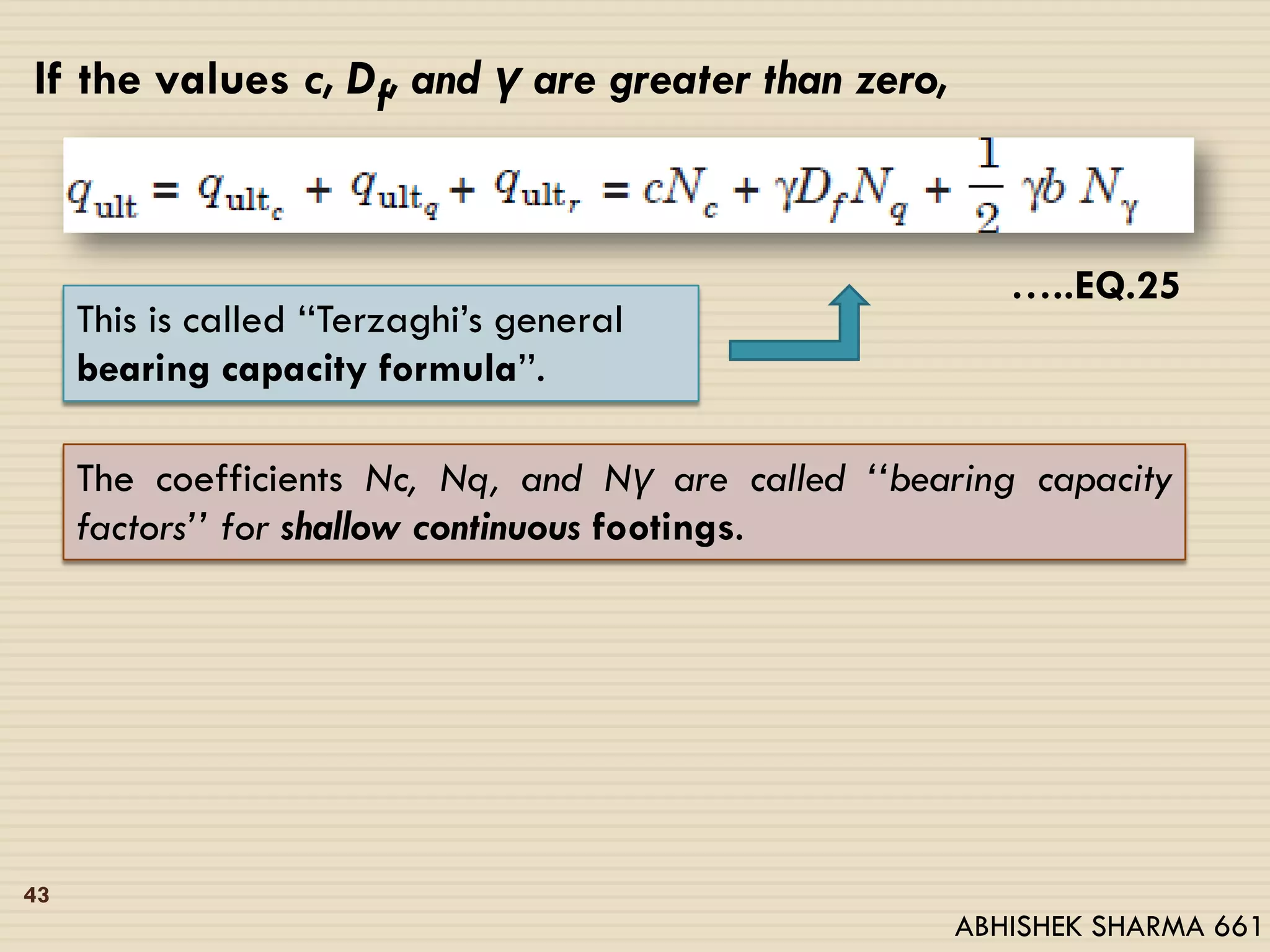 If the values c, Df, and γ are greater than zero,
…..EQ.25
This is called ‘‘Terzaghi’s general
bearing capacity formula’’.
The coefficients Nc, Nq, and Nγ are called ‘‘bearing capacity
factors’’ for shallow continuous footings.
43
ABHISHEK SHARMA 661
 