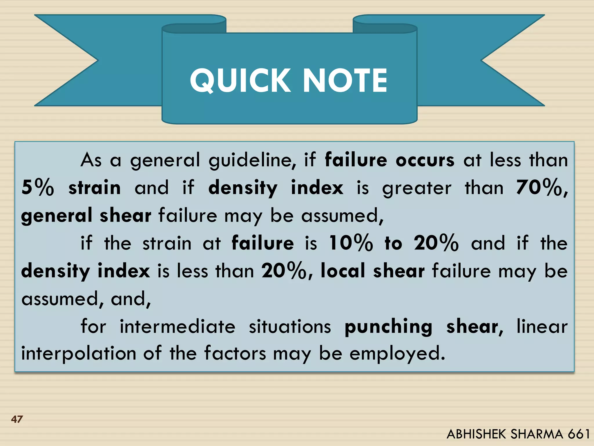 As a general guideline, if failure occurs at less than
5% strain and if density index is greater than 70%,
general shear failure may be assumed,
if the strain at failure is 10% to 20% and if the
density index is less than 20%, local shear failure may be
assumed, and,
for intermediate situations punching shear, linear
interpolation of the factors may be employed.
QUICK NOTE
47
ABHISHEK SHARMA 661
 