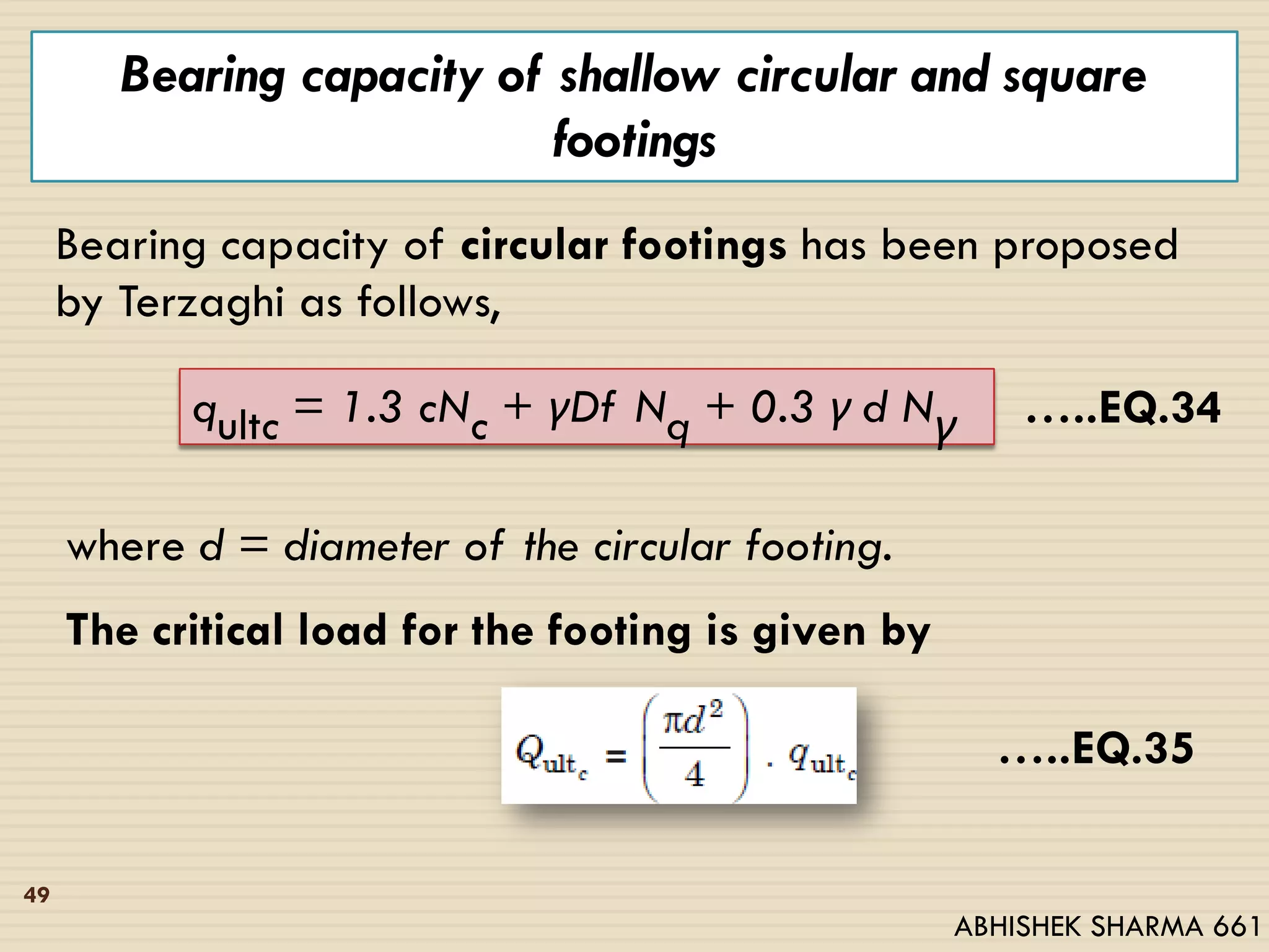 Bearing capacity of shallow circular and square
footings
Bearing capacity of circular footings has been proposed
by Terzaghi as follows,
qultc = 1.3 cNc + γDf Nq + 0.3 γ d Nγ …..EQ.34
where d = diameter of the circular footing.
The critical load for the footing is given by
…..EQ.35
49
ABHISHEK SHARMA 661
 