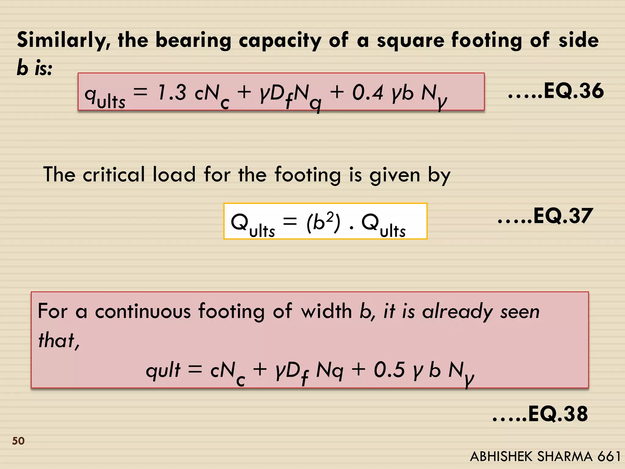 Similarly, the bearing capacity of a square footing of side
b is:
qults = 1.3 cNc + γDfNq + 0.4 γb Nγ …..EQ.36
Qults = (b2) . Qults
The critical load for the footing is given by
For a continuous footing of width b, it is already seen
that,
qult = cNc + γDf Nq + 0.5 γ b Nγ
…..EQ.37
…..EQ.38
50
ABHISHEK SHARMA 661
 