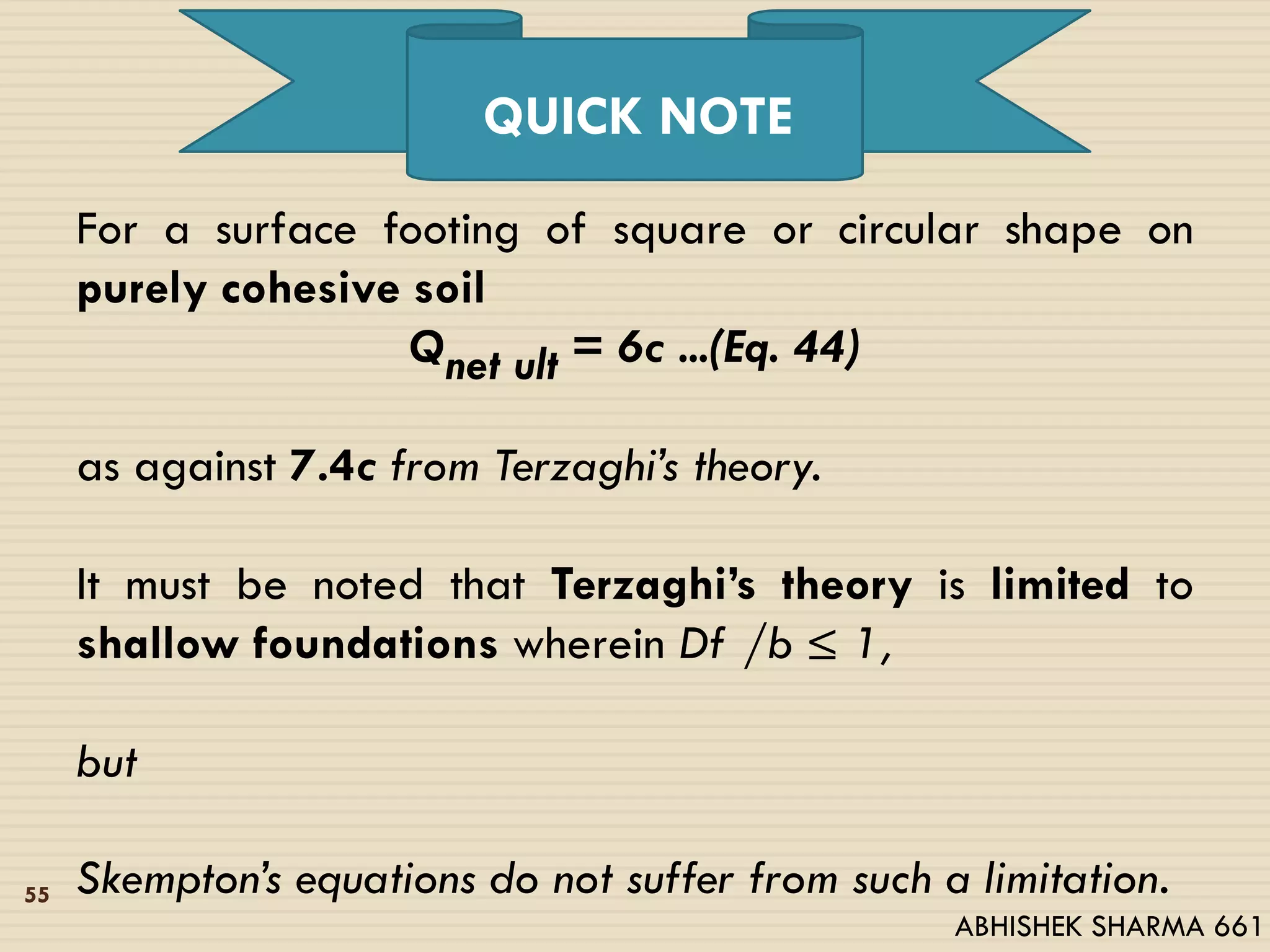 For a surface footing of square or circular shape on
purely cohesive soil
Qnet ult = 6c ...(Eq. 44)
as against 7.4c from Terzaghi’s theory.
It must be noted that Terzaghi’s theory is limited to
shallow foundations wherein Df /b ≤ 1,
but
Skempton’s equations do not suffer from such a limitation.
QUICK NOTE
55
ABHISHEK SHARMA 661
 