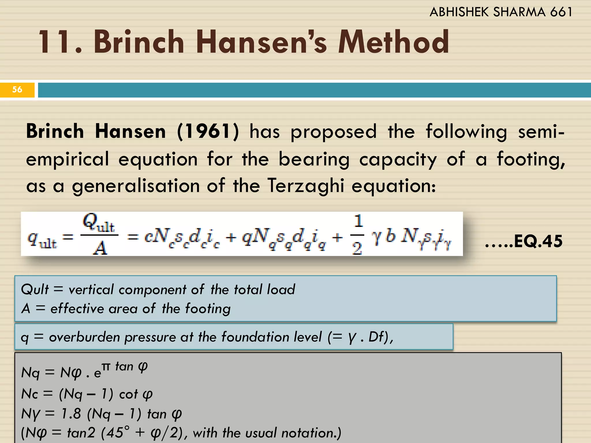 11. Brinch Hansen’s Method
56
Brinch Hansen (1961) has proposed the following semi-
empirical equation for the bearing capacity of a footing,
as a generalisation of the Terzaghi equation:
…..EQ.45
Qult = vertical component of the total load
A = effective area of the footing
q = overburden pressure at the foundation level (= γ . Df),
Nq = Nυ . eπ tan υ
Nc = (Nq – 1) cot φ
Nγ = 1.8 (Nq – 1) tan υ
(Nυ = tan2 (45° + υ/2), with the usual notation.)
ABHISHEK SHARMA 661
 