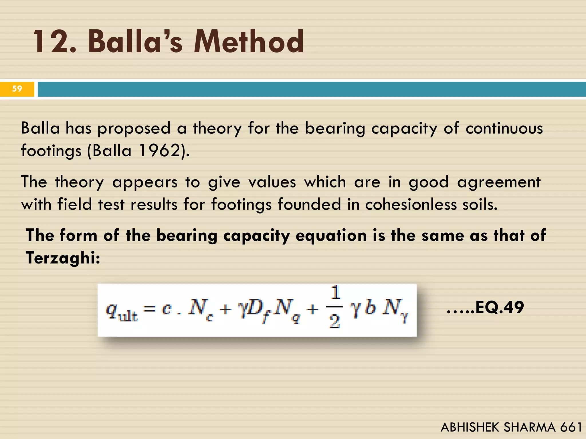 12. Balla’s Method
59
Balla has proposed a theory for the bearing capacity of continuous
footings (Balla 1962).
The theory appears to give values which are in good agreement
with field test results for footings founded in cohesionless soils.
The form of the bearing capacity equation is the same as that of
Terzaghi:
…..EQ.49
ABHISHEK SHARMA 661
 