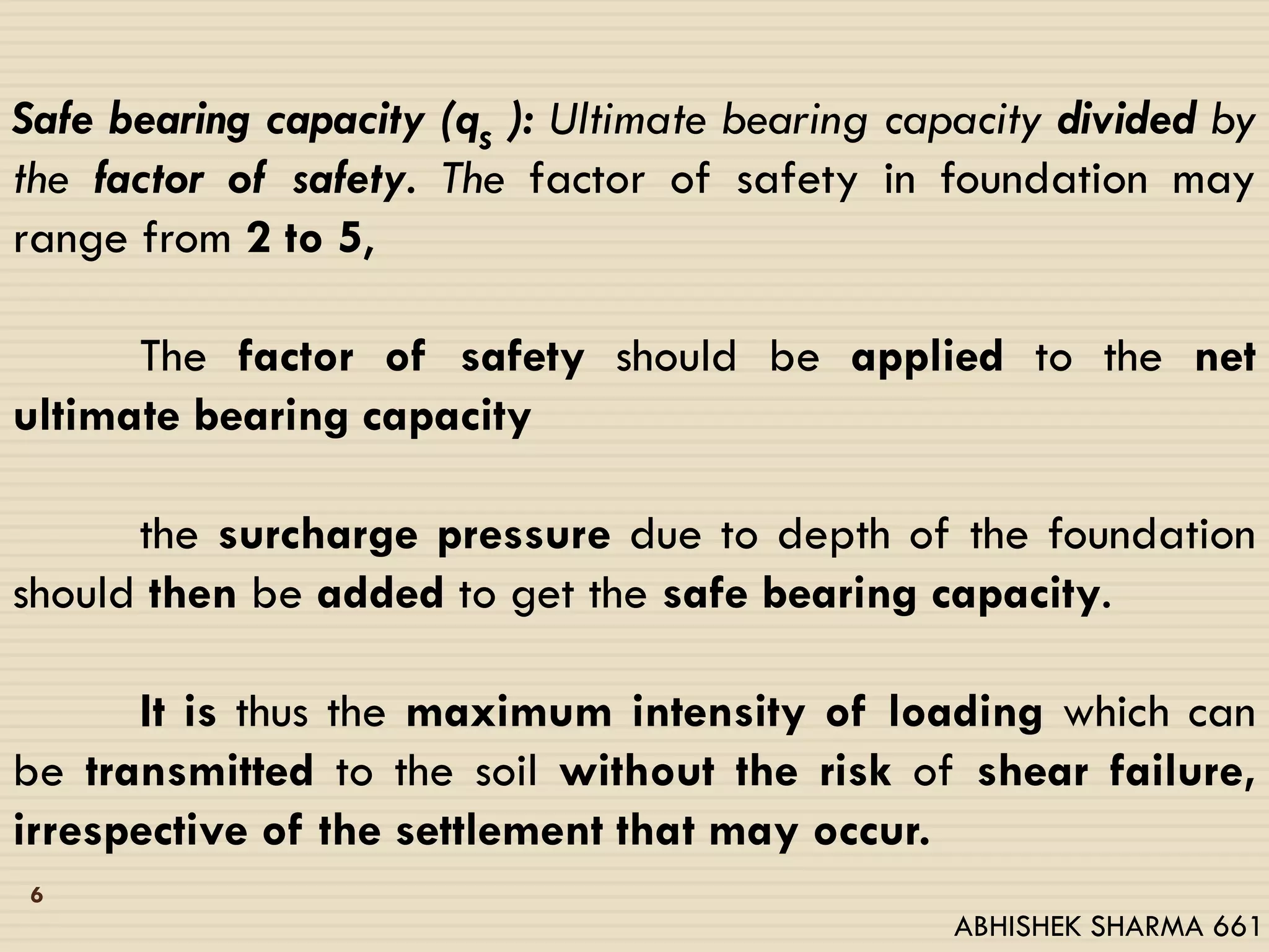 Safe bearing capacity (qs ): Ultimate bearing capacity divided by
the factor of safety. The factor of safety in foundation may
range from 2 to 5,
The factor of safety should be applied to the net
ultimate bearing capacity
the surcharge pressure due to depth of the foundation
should then be added to get the safe bearing capacity.
It is thus the maximum intensity of loading which can
be transmitted to the soil without the risk of shear failure,
irrespective of the settlement that may occur.
6
ABHISHEK SHARMA 661
 