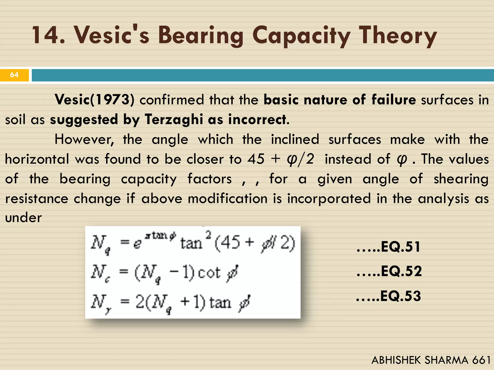 14. Vesic's Bearing Capacity Theory
64
Vesic(1973) confirmed that the basic nature of failure surfaces in
soil as suggested by Terzaghi as incorrect.
However, the angle which the inclined surfaces make with the
horizontal was found to be closer to 45 + υ/2 instead of υ . The values
of the bearing capacity factors , , for a given angle of shearing
resistance change if above modification is incorporated in the analysis as
under
…..EQ.51
…..EQ.52
…..EQ.53
ABHISHEK SHARMA 661
 
