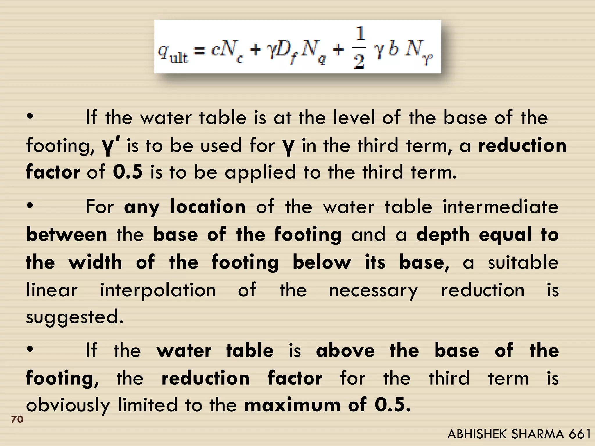 • If the water table is at the level of the base of the
footing, γ′ is to be used for γ in the third term, a reduction
factor of 0.5 is to be applied to the third term.
• For any location of the water table intermediate
between the base of the footing and a depth equal to
the width of the footing below its base, a suitable
linear interpolation of the necessary reduction is
suggested.
• If the water table is above the base of the
footing, the reduction factor for the third term is
obviously limited to the maximum of 0.5.70
ABHISHEK SHARMA 661
 