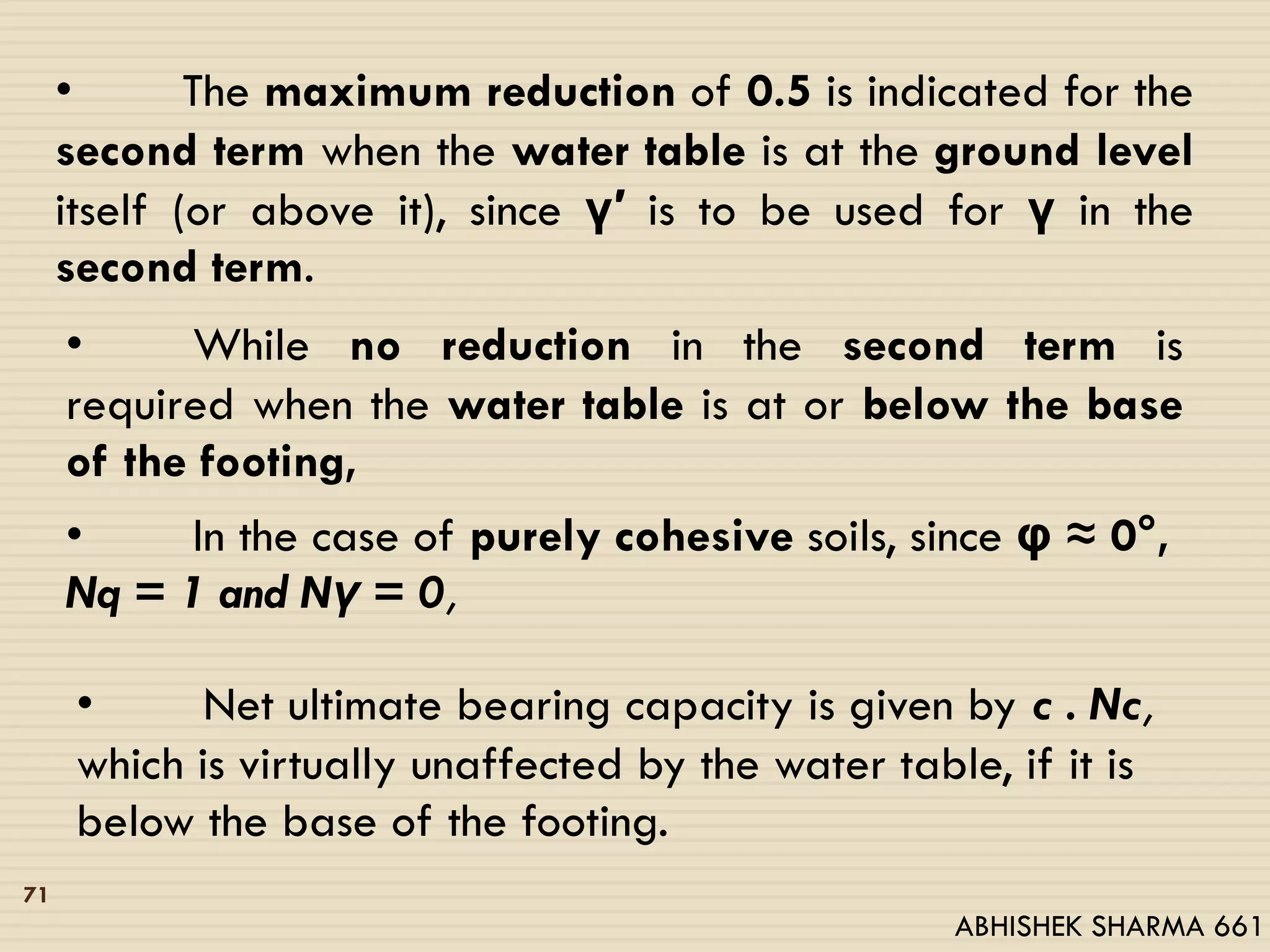 • The maximum reduction of 0.5 is indicated for the
second term when the water table is at the ground level
itself (or above it), since γ′ is to be used for γ in the
second term.
• While no reduction in the second term is
required when the water table is at or below the base
of the footing,
• In the case of purely cohesive soils, since φ ≈ 0°,
Nq = 1 and Nγ = 0,
• Net ultimate bearing capacity is given by c . Nc,
which is virtually unaffected by the water table, if it is
below the base of the footing.
71
ABHISHEK SHARMA 661
 
