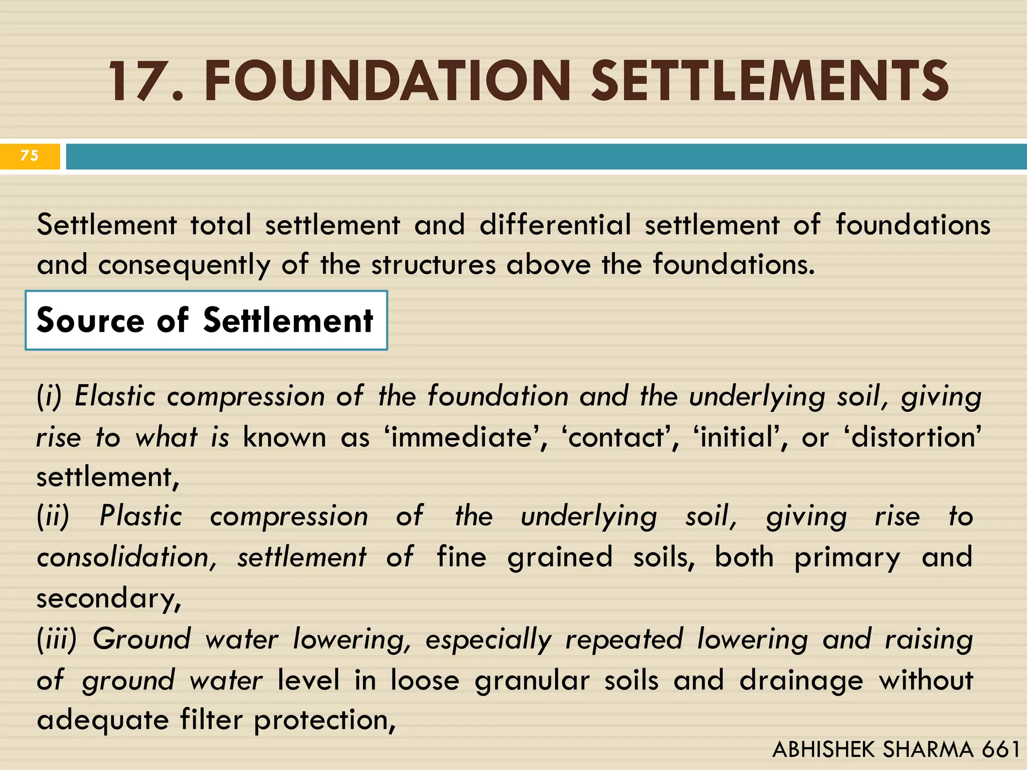 17. FOUNDATION SETTLEMENTS
Settlement total settlement and differential settlement of foundations
and consequently of the structures above the foundations.
Source of Settlement
(i) Elastic compression of the foundation and the underlying soil, giving
rise to what is known as ‘immediate’, ‘contact’, ‘initial’, or ‘distortion’
settlement,
(ii) Plastic compression of the underlying soil, giving rise to
consolidation, settlement of fine grained soils, both primary and
secondary,
(iii) Ground water lowering, especially repeated lowering and raising
of ground water level in loose granular soils and drainage without
adequate filter protection,
75
ABHISHEK SHARMA 661
 