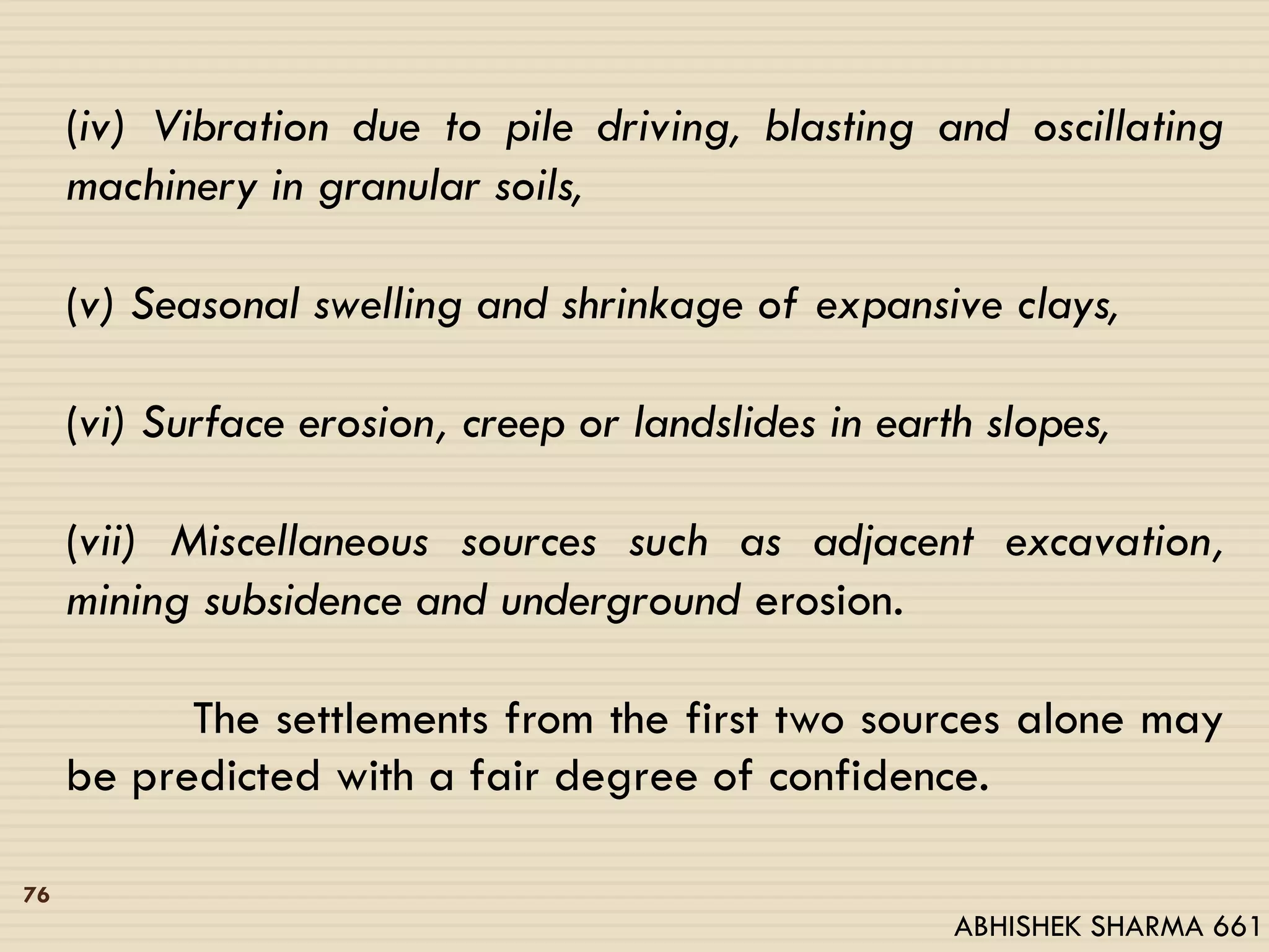 (iv) Vibration due to pile driving, blasting and oscillating
machinery in granular soils,
(v) Seasonal swelling and shrinkage of expansive clays,
(vi) Surface erosion, creep or landslides in earth slopes,
(vii) Miscellaneous sources such as adjacent excavation,
mining subsidence and underground erosion.
The settlements from the first two sources alone may
be predicted with a fair degree of confidence.
76
ABHISHEK SHARMA 661
 