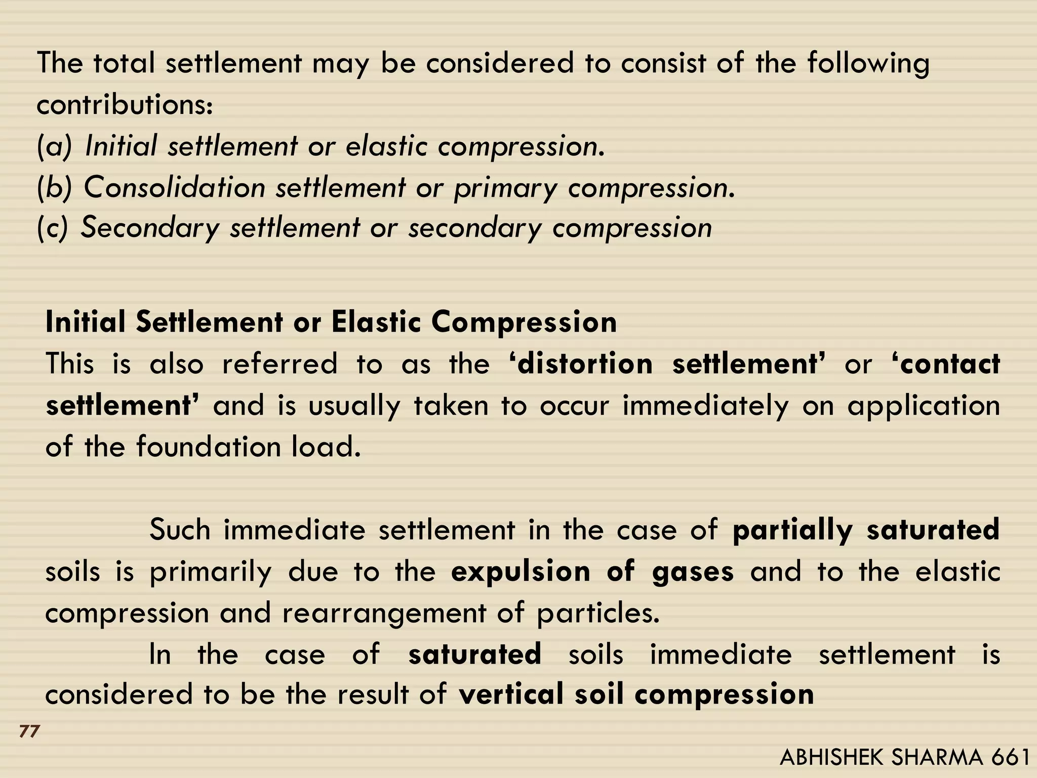 The total settlement may be considered to consist of the following
contributions:
(a) Initial settlement or elastic compression.
(b) Consolidation settlement or primary compression.
(c) Secondary settlement or secondary compression
Initial Settlement or Elastic Compression
This is also referred to as the ‘distortion settlement’ or ‘contact
settlement’ and is usually taken to occur immediately on application
of the foundation load.
Such immediate settlement in the case of partially saturated
soils is primarily due to the expulsion of gases and to the elastic
compression and rearrangement of particles.
In the case of saturated soils immediate settlement is
considered to be the result of vertical soil compression
77
ABHISHEK SHARMA 661
 