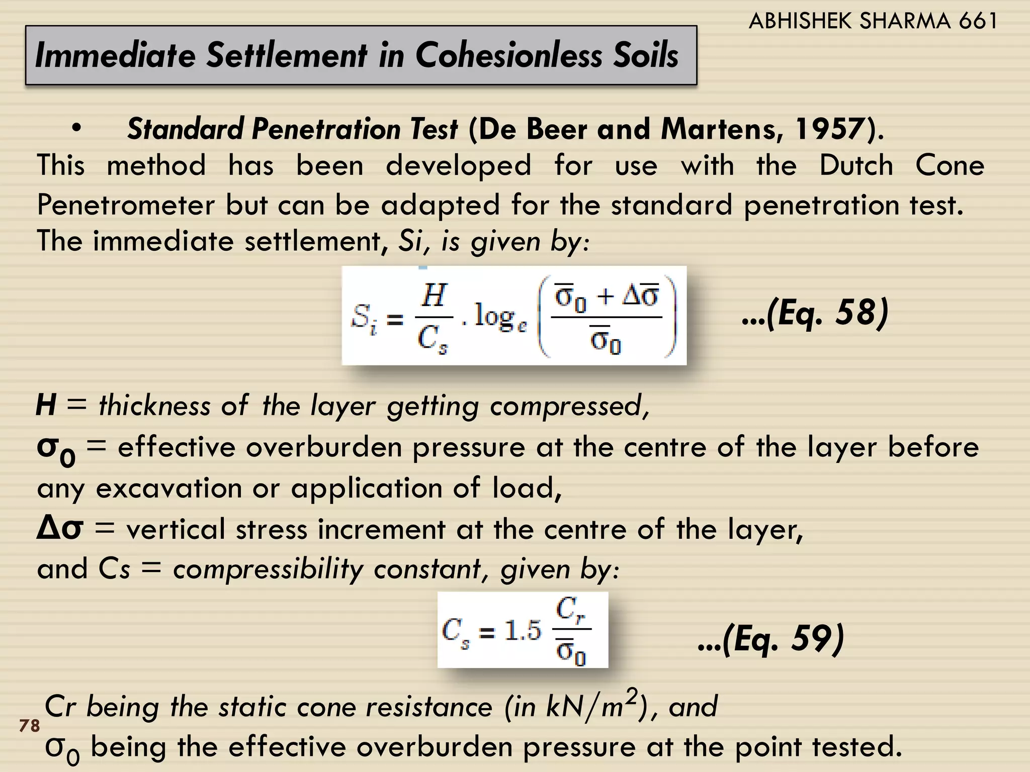 Immediate Settlement in Cohesionless Soils
• Standard Penetration Test (De Beer and Martens, 1957).
This method has been developed for use with the Dutch Cone
Penetrometer but can be adapted for the standard penetration test.
The immediate settlement, Si, is given by:
...(Eq. 58)
H = thickness of the layer getting compressed,
σ0 = effective overburden pressure at the centre of the layer before
any excavation or application of load,
Δσ = vertical stress increment at the centre of the layer,
and Cs = compressibility constant, given by:
...(Eq. 59)
Cr being the static cone resistance (in kN/m2), and
σ0 being the effective overburden pressure at the point tested.
78
ABHISHEK SHARMA 661
 