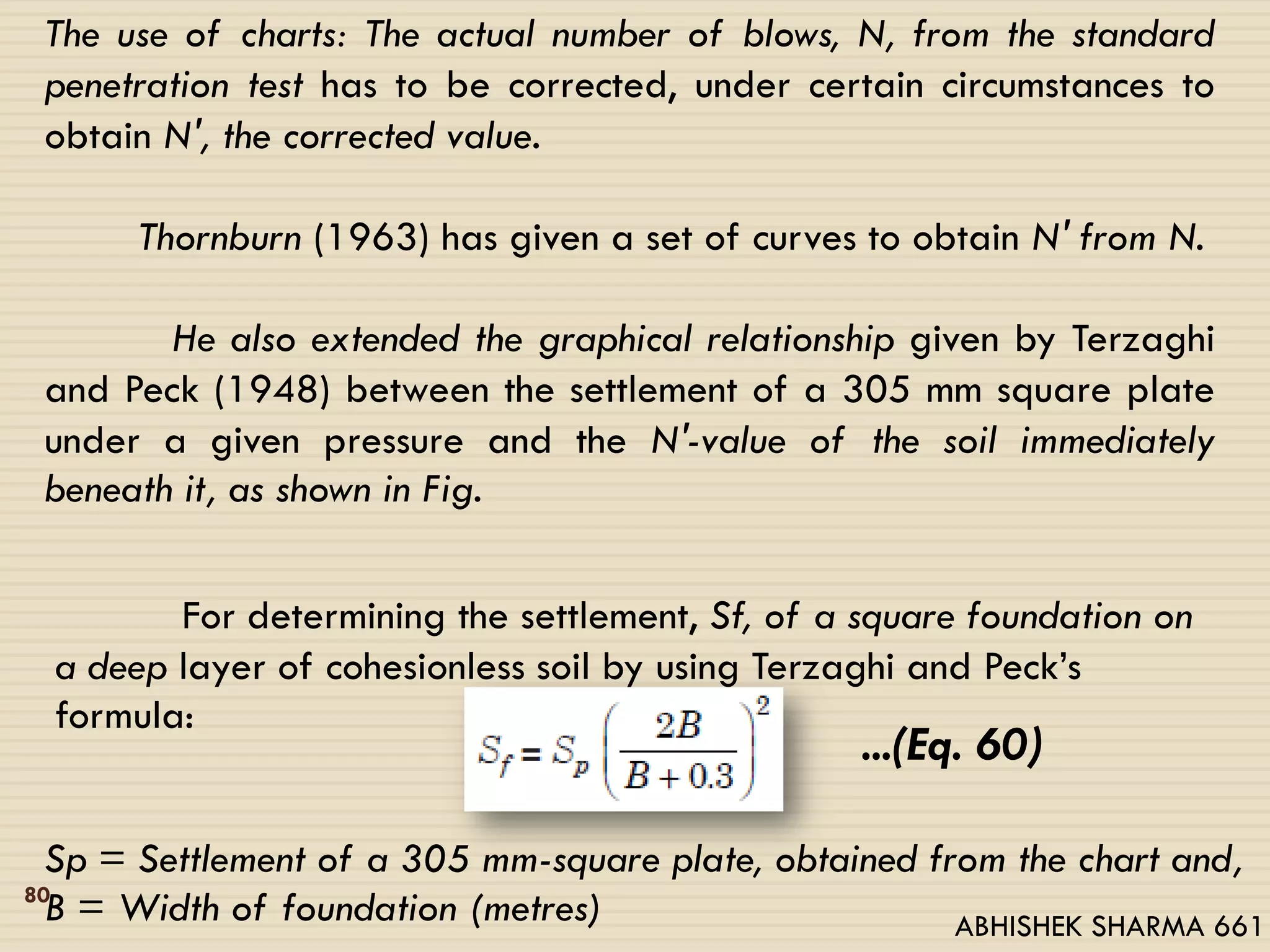 The use of charts: The actual number of blows, N, from the standard
penetration test has to be corrected, under certain circumstances to
obtain N′, the corrected value.
Thornburn (1963) has given a set of curves to obtain N′ from N.
He also extended the graphical relationship given by Terzaghi
and Peck (1948) between the settlement of a 305 mm square plate
under a given pressure and the N′-value of the soil immediately
beneath it, as shown in Fig.
For determining the settlement, Sf, of a square foundation on
a deep layer of cohesionless soil by using Terzaghi and Peck’s
formula:
...(Eq. 60)
Sp = Settlement of a 305 mm-square plate, obtained from the chart and,
B = Width of foundation (metres)80
ABHISHEK SHARMA 661
 