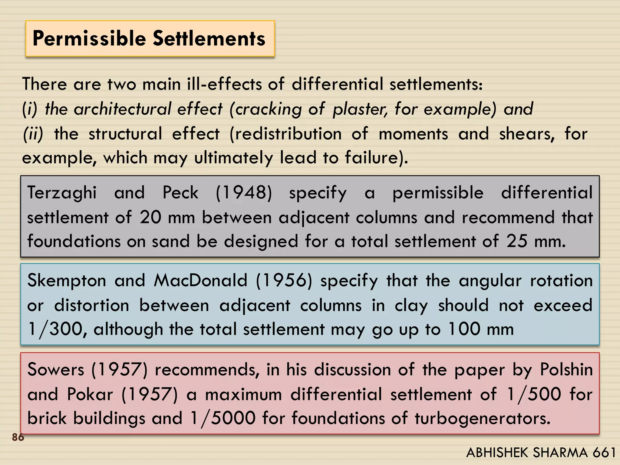 Permissible Settlements
There are two main ill-effects of differential settlements:
(i) the architectural effect (cracking of plaster, for example) and
(ii) the structural effect (redistribution of moments and shears, for
example, which may ultimately lead to failure).
Terzaghi and Peck (1948) specify a permissible differential
settlement of 20 mm between adjacent columns and recommend that
foundations on sand be designed for a total settlement of 25 mm.
Skempton and MacDonald (1956) specify that the angular rotation
or distortion between adjacent columns in clay should not exceed
1/300, although the total settlement may go up to 100 mm
Sowers (1957) recommends, in his discussion of the paper by Polshin
and Pokar (1957) a maximum differential settlement of 1/500 for
brick buildings and 1/5000 for foundations of turbogenerators.
86
ABHISHEK SHARMA 661
 