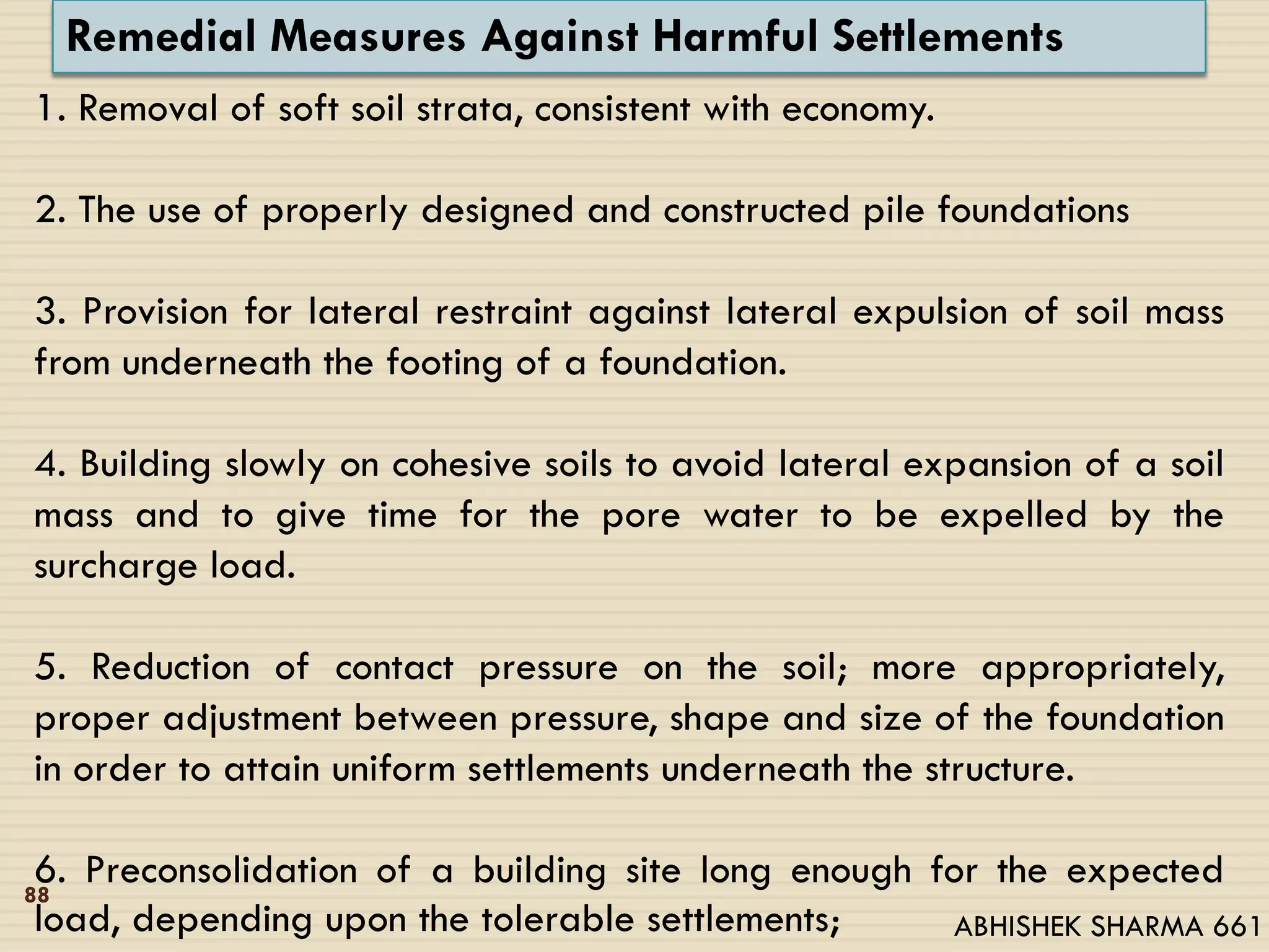 Remedial Measures Against Harmful Settlements
1. Removal of soft soil strata, consistent with economy.
2. The use of properly designed and constructed pile foundations
3. Provision for lateral restraint against lateral expulsion of soil mass
from underneath the footing of a foundation.
4. Building slowly on cohesive soils to avoid lateral expansion of a soil
mass and to give time for the pore water to be expelled by the
surcharge load.
5. Reduction of contact pressure on the soil; more appropriately,
proper adjustment between pressure, shape and size of the foundation
in order to attain uniform settlements underneath the structure.
6. Preconsolidation of a building site long enough for the expected
load, depending upon the tolerable settlements;
88
ABHISHEK SHARMA 661
 