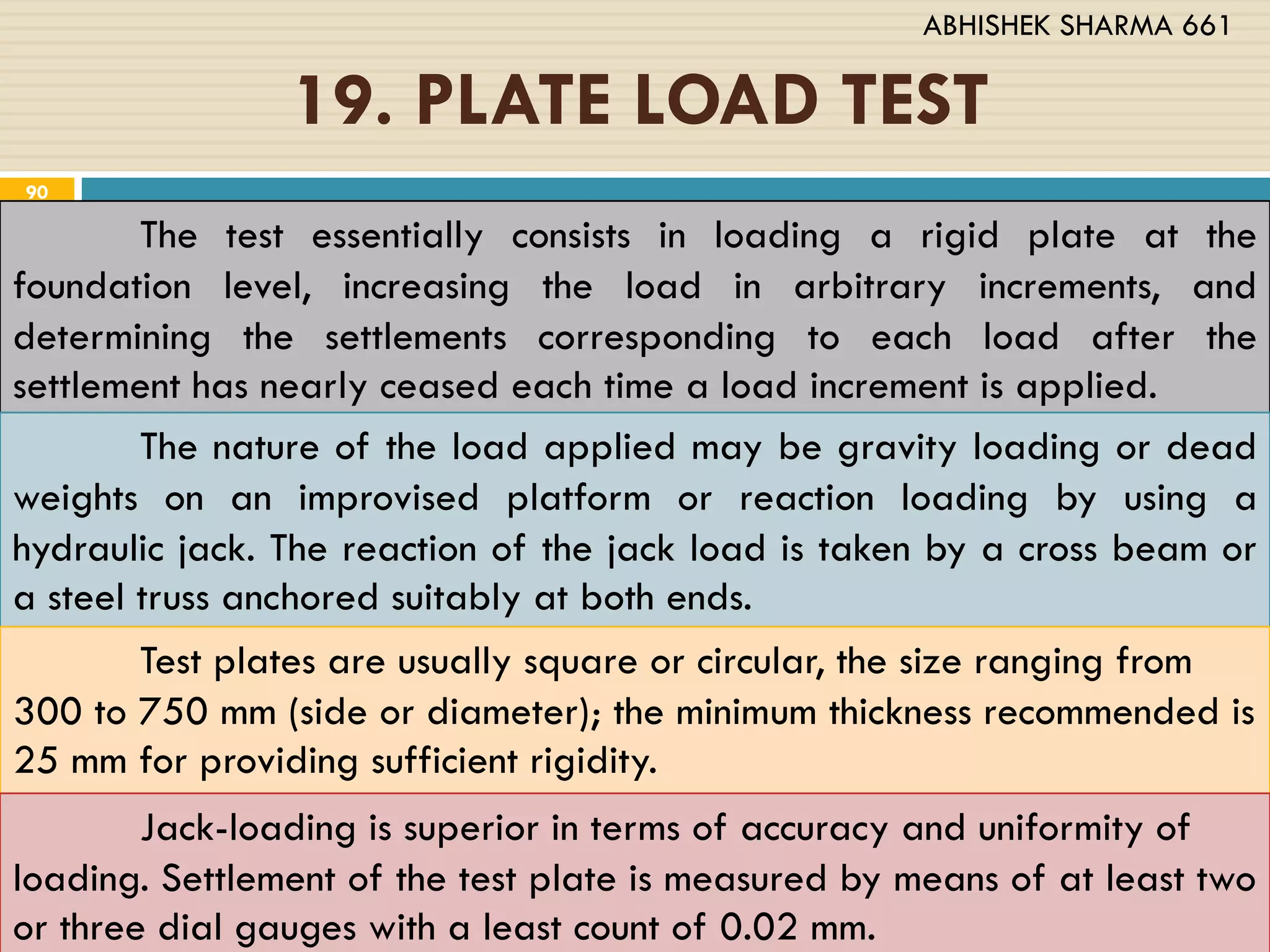 19. PLATE LOAD TEST
The test essentially consists in loading a rigid plate at the
foundation level, increasing the load in arbitrary increments, and
determining the settlements corresponding to each load after the
settlement has nearly ceased each time a load increment is applied.
The nature of the load applied may be gravity loading or dead
weights on an improvised platform or reaction loading by using a
hydraulic jack. The reaction of the jack load is taken by a cross beam or
a steel truss anchored suitably at both ends.
Test plates are usually square or circular, the size ranging from
300 to 750 mm (side or diameter); the minimum thickness recommended is
25 mm for providing sufficient rigidity.
Jack-loading is superior in terms of accuracy and uniformity of
loading. Settlement of the test plate is measured by means of at least two
or three dial gauges with a least count of 0.02 mm.
90
ABHISHEK SHARMA 661
 