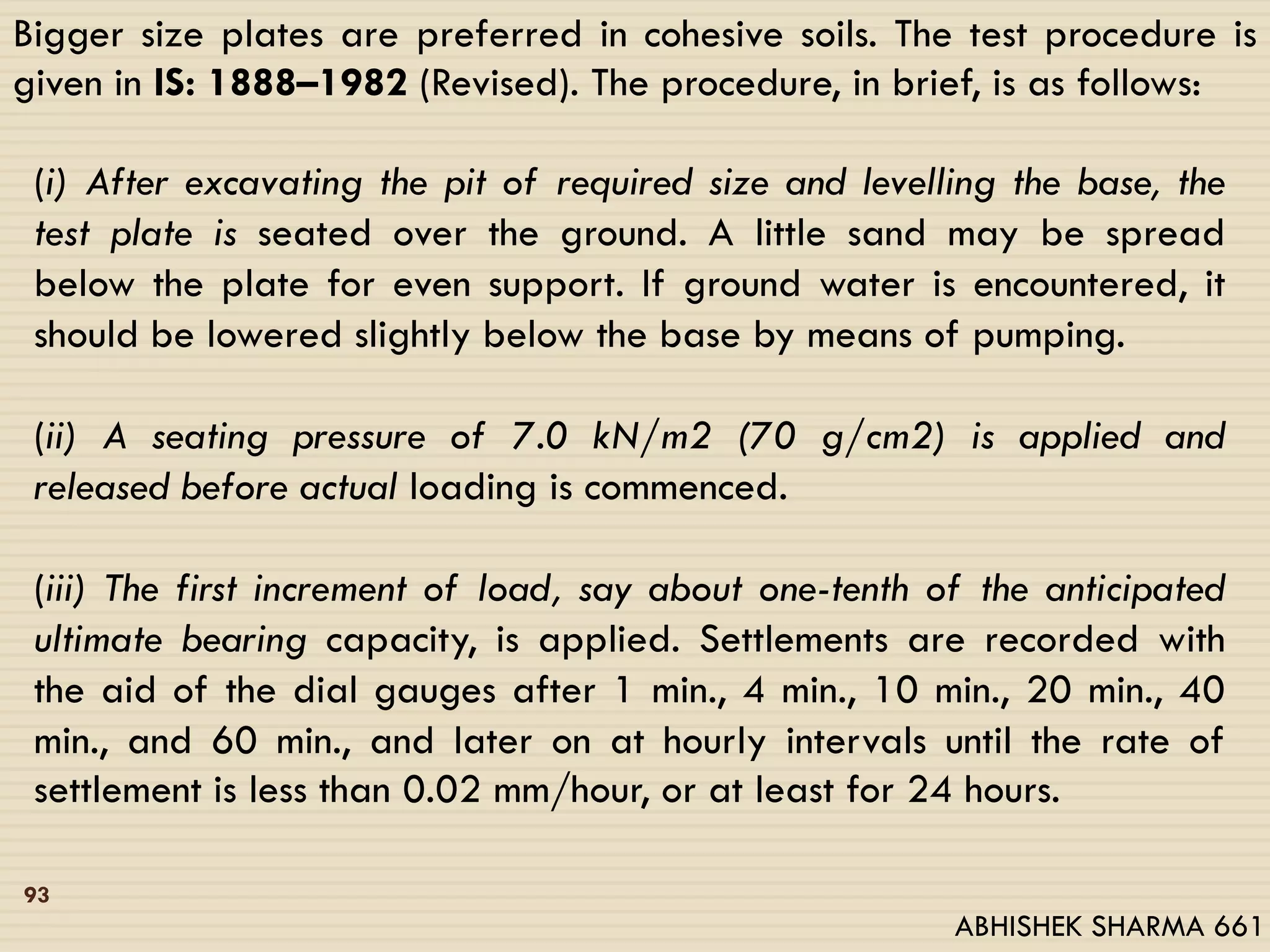 Bigger size plates are preferred in cohesive soils. The test procedure is
given in IS: 1888–1982 (Revised). The procedure, in brief, is as follows:
(i) After excavating the pit of required size and levelling the base, the
test plate is seated over the ground. A little sand may be spread
below the plate for even support. If ground water is encountered, it
should be lowered slightly below the base by means of pumping.
(ii) A seating pressure of 7.0 kN/m2 (70 g/cm2) is applied and
released before actual loading is commenced.
(iii) The first increment of load, say about one-tenth of the anticipated
ultimate bearing capacity, is applied. Settlements are recorded with
the aid of the dial gauges after 1 min., 4 min., 10 min., 20 min., 40
min., and 60 min., and later on at hourly intervals until the rate of
settlement is less than 0.02 mm/hour, or at least for 24 hours.
93
ABHISHEK SHARMA 661
 