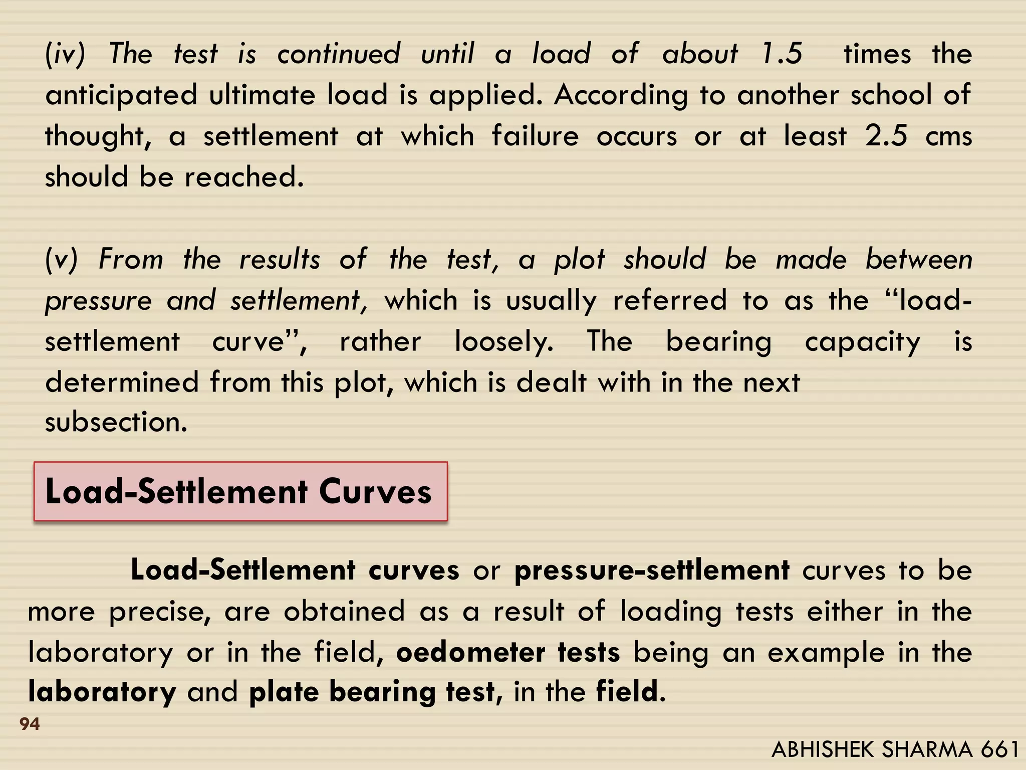 (iv) The test is continued until a load of about 1.5 times the
anticipated ultimate load is applied. According to another school of
thought, a settlement at which failure occurs or at least 2.5 cms
should be reached.
(v) From the results of the test, a plot should be made between
pressure and settlement, which is usually referred to as the ‘‘load-
settlement curve’’, rather loosely. The bearing capacity is
determined from this plot, which is dealt with in the next
subsection.
Load-Settlement Curves
Load-Settlement curves or pressure-settlement curves to be
more precise, are obtained as a result of loading tests either in the
laboratory or in the field, oedometer tests being an example in the
laboratory and plate bearing test, in the field.
94
ABHISHEK SHARMA 661
 