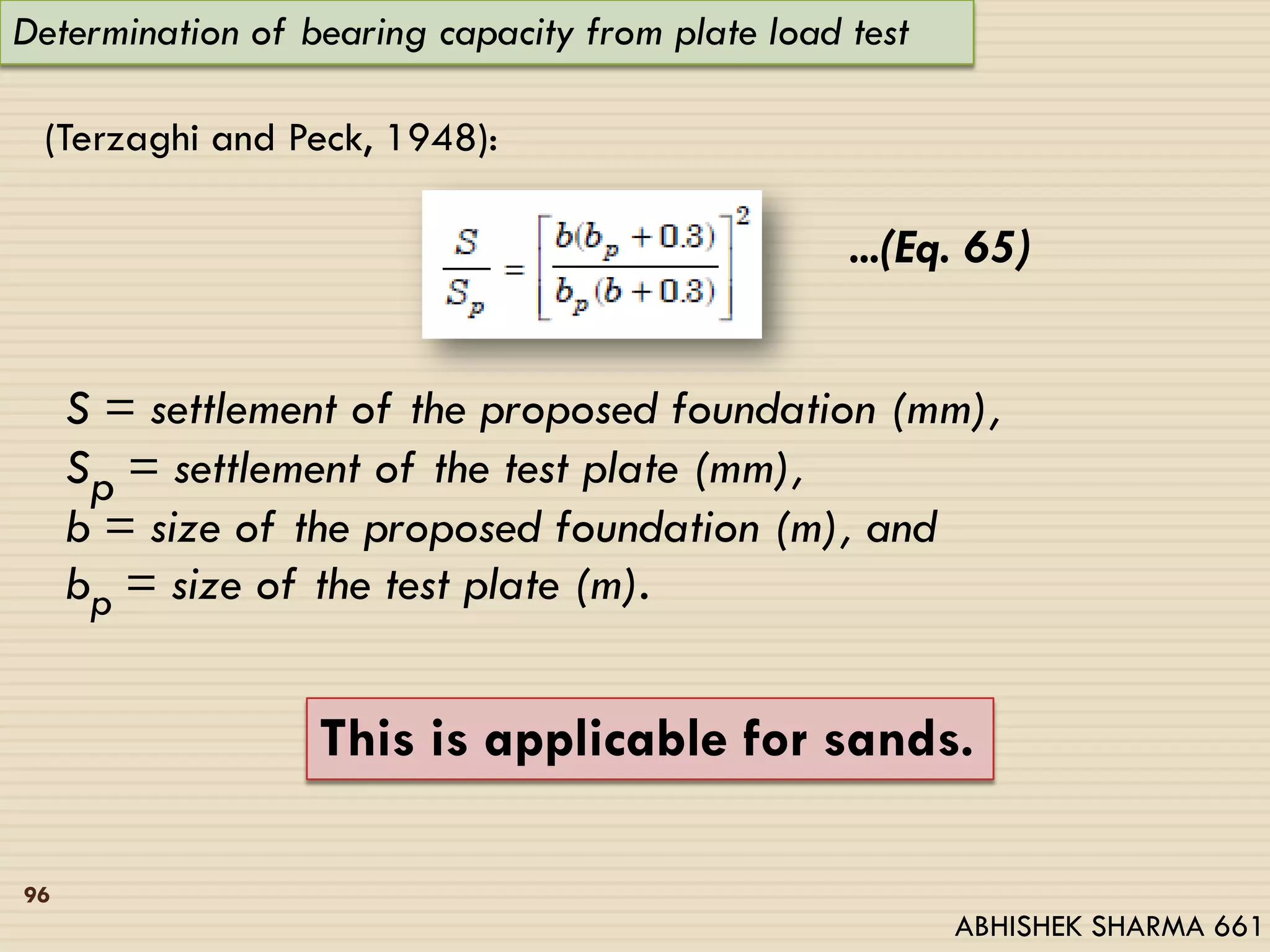 Determination of bearing capacity from plate load test
(Terzaghi and Peck, 1948):
...(Eq. 65)
S = settlement of the proposed foundation (mm),
Sp = settlement of the test plate (mm),
b = size of the proposed foundation (m), and
bp = size of the test plate (m).
This is applicable for sands.
96
ABHISHEK SHARMA 661
 