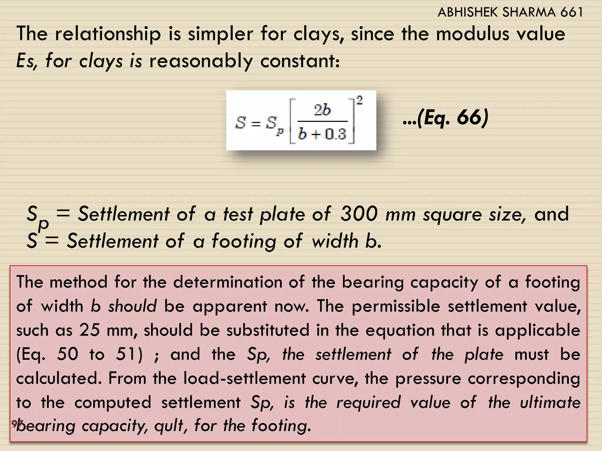 The relationship is simpler for clays, since the modulus value
Es, for clays is reasonably constant:
...(Eq. 66)
Sp = Settlement of a test plate of 300 mm square size, and
S = Settlement of a footing of width b.
The method for the determination of the bearing capacity of a footing
of width b should be apparent now. The permissible settlement value,
such as 25 mm, should be substituted in the equation that is applicable
(Eq. 50 to 51) ; and the Sp, the settlement of the plate must be
calculated. From the load-settlement curve, the pressure corresponding
to the computed settlement Sp, is the required value of the ultimate
bearing capacity, qult, for the footing.97
ABHISHEK SHARMA 661
 