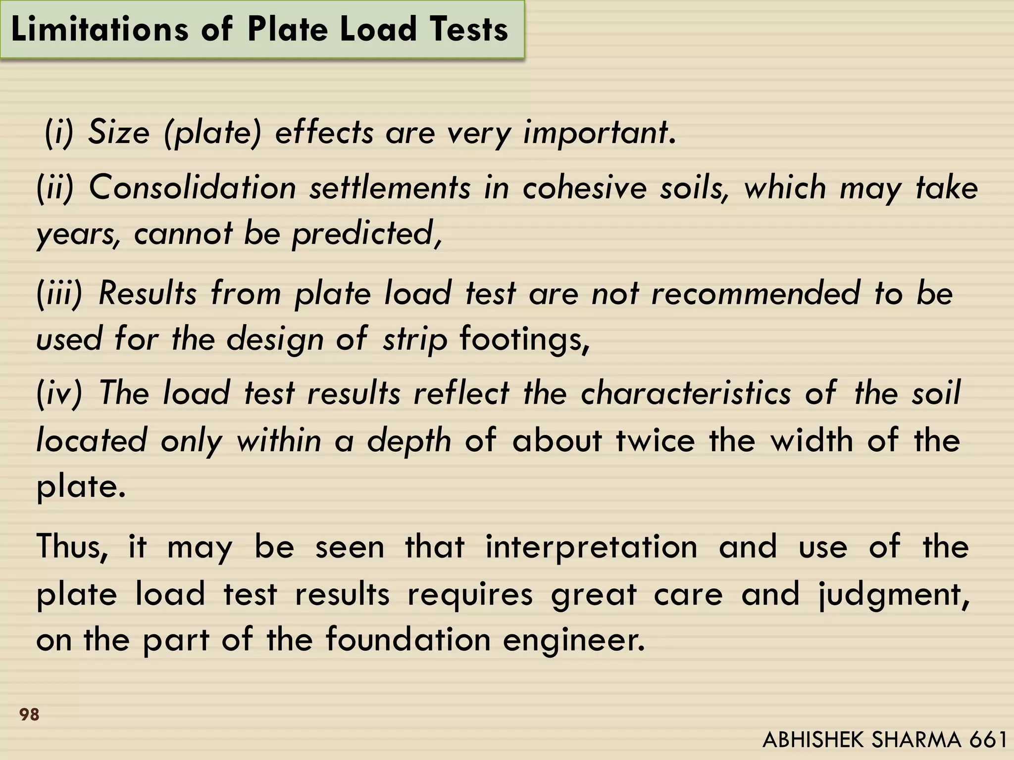 Limitations of Plate Load Tests
(i) Size (plate) effects are very important.
(ii) Consolidation settlements in cohesive soils, which may take
years, cannot be predicted,
(iii) Results from plate load test are not recommended to be
used for the design of strip footings,
(iv) The load test results reflect the characteristics of the soil
located only within a depth of about twice the width of the
plate.
Thus, it may be seen that interpretation and use of the
plate load test results requires great care and judgment,
on the part of the foundation engineer.
98
ABHISHEK SHARMA 661
 