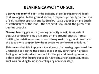 BEARING CAPACITY OF SOIL
Bearing capacity of a soil is the capacity of soil to support the loads
that are applied to the ground above. It depends primarily on the type
of soil, its shear strength and its density. It also depends on the depth
of embedment of the load – the deeper it is founded, the greater the
bearing capacity.
Ground bearing pressure (bearing capacity of soil) is important
because whenever a load is placed on the ground, such as from a
building foundation, a crane or a retaining wall, the ground must have
the capacity to support it without excessive settlement or failure.
This means that it is important to calculate the bearing capacity of the
underlying soil during the design phase of any construction project.
Failing to understand and account for the ground bearing pressure
before beginning the project could have catastrophic consequences,
such as a building foundation collapsing at a later stage.
 